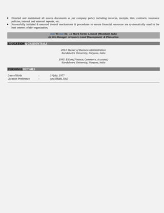 Directed and maintained all source documents as per company policy including invoices, receipts, bids, contracts, insurance
policies, internal and external reports, etc.
 Successfully initiated & executed control mechanisms & procedures to ensure financial resources are systematically used in the
best interest of the organization.
mm`95-mm`01: La Mark Farms Limited (Mumbai) India
As Site Manager Accounts- Land Development & Plantation
EDUCATION&CREDENTIALS
2013: Master of Business Administration
Kurukshetra University, Haryana, India
1995: B.Com (Finance, Commerce, Accounts)
Kurukshetra University, Haryana, India
PERSONALDETAILS
Date of Birth : 1st July, 1977
Location Preference : Abu Dhabi, UAE
 