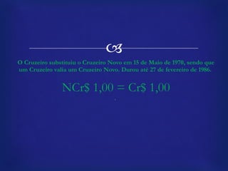 O Cruzeiro substituiu o Cruzeiro Novo em 15 de Maio de 1970, sendo que um Cruzeiro valia um Cruzeiro Novo. Durou até 27 de fevereiro de 1986.  NCr$ 1,00 = Cr$ 1,00 .  