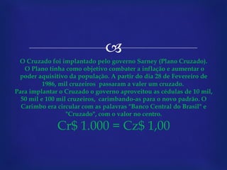 O Cruzado foi implantado pelo governo Sarney (Plano Cruzado).  O Plano tinha como objetivo combater a inflação e aumentar o poder aquisitivo da população. A partir do dia 28 de Fevereiro de 1986, mil cruzeiros  passaram a valer um cruzado.   Para implantar o Cruzado o governo aproveitou as cédulas de 10 mil, 50 mil e 100 mil cruzeiros,  carimbando-as para o novo padrão. O Carimbo era circular com as palavras "Banco Central do Brasil" e "Cruzado", com o valor no centro. Cr$ 1.000 = Cz$ 1,00 