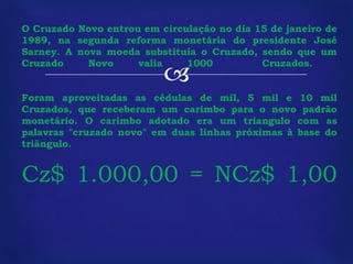O Cruzado Novo entrou em circulação no dia 15 de janeiro de 1989, na segunda reforma monetária do presidente José Sarney. A nova moeda substituía o Cruzado, sendo que um Cruzado Novo valia 1000  Cruzados.  Foram aproveitadas as cédulas de mil, 5 mil e 10 mil Cruzados, que receberam um carimbo para o novo padrão monetário. O carimbo adotado era um triangulo com as palavras "cruzado novo" em duas linhas próximas à base do triângulo.  Cz$ 1.000,00 = NCz$ 1,00 