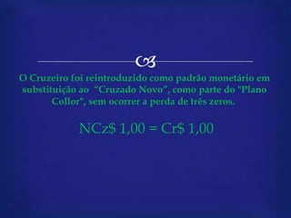 O Cruzeiro foi reintroduzido como padrão monetário em substituição ao  “Cruzado Novo”, como parte do "Plano Collor", sem ocorrer a perda de três zeros.    NCz$ 1,00 = Cr$ 1,00 