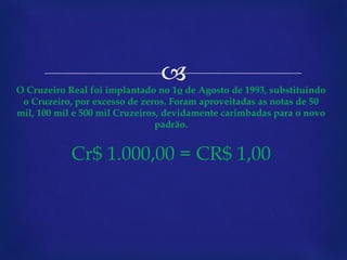 O Cruzeiro Real foi implantado no 1 o  de Agosto de 1993, substituindo o Cruzeiro, por excesso de zeros. Foram aproveitadas as notas de 50 mil, 100 mil e 500 mil Cruzeiros, devidamente carimbadas para o novo padrão. Cr$ 1.000,00 = CR$ 1,00 
