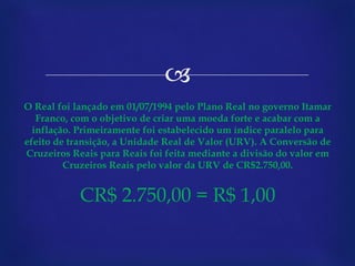 O Real foi lançado em 01/07/1994 pelo Plano Real no governo Itamar Franco, com o objetivo de criar uma moeda forte e acabar com a inflação. Primeiramente foi estabelecido um índice paralelo para efeito de transição, a Unidade Real de Valor (URV). A Conversão de Cruzeiros Reais para Reais foi feita mediante a divisão do valor em Cruzeiros Reais pelo valor da URV de CR$2.750,00. CR$ 2.750,00 = R$ 1,00 