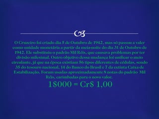 O Cruzeiro foi criado dia 5 de Outubro de 1942, mas só passou a valer como unidade monetária a partir da meia-noite do dia 31 de Outubro de 1942. Ele substituiu o padrão Mil Réis, que causava problemas por ter divisão milesimal. Outro objetivo dessa mudança foi unificar o meio circulante, já que na época existiam 56 tipos diferentes de cédulas, sendo 35 do tesouro nacional, 14 do Banco do Brasil e 7 da extinta Caixa de Estabilização. Foram usadas aproximadamente 8 notas do padrão  Mil Réis, carimbadas para o novo valor.     1$000 = Cr$ 1,00 