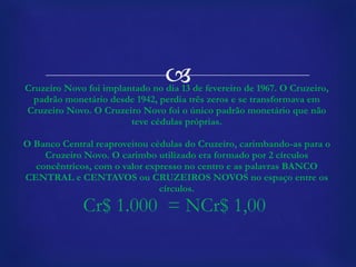 Cruzeiro Novo foi implantado no dia 13 de fevereiro de 1967. O Cruzeiro, padrão monetário desde 1942, perdia três zeros e se transformava em Cruzeiro Novo. O Cruzeiro Novo foi o único padrão monetário que não teve cédulas próprias. O Banco Central reaproveitou cédulas do Cruzeiro, carimbando-as para o Cruzeiro Novo. O carimbo utilizado era formado por 2 círculos concêntricos, com o valor expresso no centro e as palavras BANCO CENTRAL e CENTAVOS ou CRUZEIROS NOVOS no espaço entre os círculos. Cr$ 1.000  = NCr$ 1,00  
