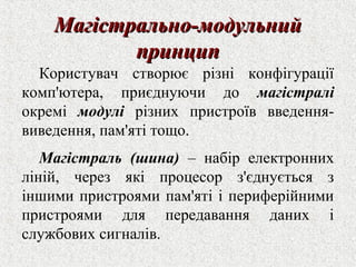 ММааггііссттррааллььнноо--ммооддууллььнниийй 
ппррииннцциипп 
Користувач створює різні конфігурації 
комп'ютера, приєднуючи до магістралі 
окремі модулі різних пристроїв введення- 
виведення, пам'яті тощо. 
Магістраль (шина) – набір електронних 
ліній, через які процесор з'єднується з 
іншими пристроями пам'яті і периферійними 
пристроями для передавання даних і 
службових сигналів. 
 