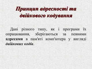 ППррииннцциипп ааддрреессннооссттіі ттаа 
ддввііййккооввооггоо ккооддуувваанннняя 
Дані різного типу, як і програми їх 
опрацювання, зберігаються за певними 
адресами в пам'яті комп'ютера у вигляді 
двійкових кодів. 
 