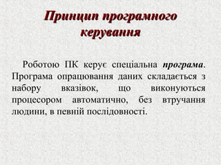 ППррииннцциипп ппррооггррааммннооггоо 
ккеерруувваанннняя 
Роботою ПК керує спеціальна програма. 
Програма опрацювання даних складається з 
набору вказівок, що виконуються 
процесором автоматично, без втручання 
людини, в певній послідовності. 
 