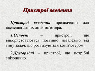 ППррииссттррооїї ввввееддеенннняя 
Пристрої введення призначенні для 
введення даних до комп'ютера. 
1.Основні – пристрої, що 
використовуються постійно незалежно від 
типу задач, що розв'язуються комп'ютером. 
2.Другорядні – пристрої, що потрібні 
епізодично. 
 