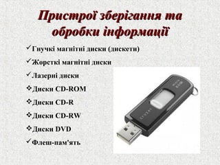ППррииссттррооїї ззббееррііггаанннняя ттаа 
ооббррооббккии ііннффооррммааццііїї 
Гнучкі магнітні диски (дискети) 
Жорсткі магнітні диски 
Лазерні диски 
Диски CD-ROM 
Диски CD-R 
Диски CD-RW 
Диски DVD 
Флеш-пам'ять 
 