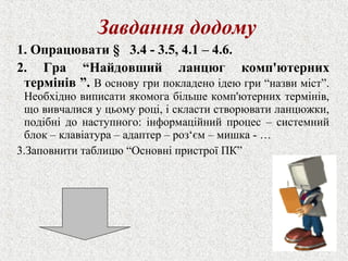 Завдання додому 
1. Опрацювати § 3.4 - 3.5, 4.1 – 4.6. 
2. Гра “Найдовший ланцюг комп'ютерних 
термінів ”. В основу гри покладено ідею гри “назви міст”. 
Необхідно виписати якомога більше комп'ютерних термінів, 
що вивчалися у цьому році, і скласти створювати ланцюжки, 
подібні до наступного: інформаційний процес – системний 
блок – клавіатура – адаптер – роз‘єм – мишка - … 
3.Заповнити таблицю “Основні пристрої ПК” 
 
