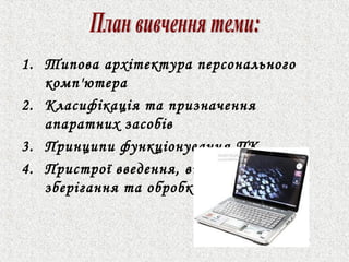 1. Типова архітектура персонального 
комп'ютера 
2. Класифікація та призначення 
апаратних засобів 
3. Принципи функціонування ПК. 
4. Пристрої введення, виведення, 
зберігання та обробки інформації 
 