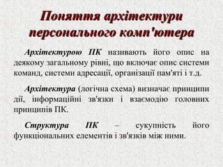 ППоонняяттттяя ааррххііттееккттууррии 
ппееррссооннааллььннооггоо ккооммпп''ююттеерраа 
Архітектурою ПК називають його опис на 
деякому загальному рівні, що включає опис системи 
команд, системи адресації, організації пам'яті і т.д. 
Архітектура (логічна схема) визначає принципи 
дії, інформаційні зв'язки і взаємодію головних 
принципів ПК. 
Структура ПК – сукупність його 
функціональних елементів і зв'язків між ними. 
 