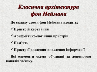 ККллаассииччннаа ааррххііттееккттуурраа 
ффоонн ННееййммааннаа 
До складу схеми фон Неймана входять: 
Пристрій керування 
Арифметико-логічний пристрій 
Пам’ять 
Пристрої введення-виведення інформації 
Всі елементи схеми об'єднані за допомогою 
каналів зв'язку. 
 