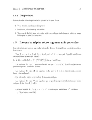 TEMA 4. INTEGRALES M ´ULTIPLES 10
4.4.1 Propiedades.
Se cumplen las mismas propiedades que en la integral doble.
1. Toda funci´on continua es integrable
2. Linealidad, monoton´ıa y aditividad
3. Teorema de Fubini para integrales triples por el cual toda integral triple se puede
hallar por integraci´on reiterada.
4.5 Integrales triples sobre regiones m´as generales.
Se repite el mismo proceso que en las integrales dobles. Se consideran los siguientes tipos
de regiones:
Tipo I: a ≤ x ≤ b, f1(x) ≤ y ≤ f2(x), g1(x, y) ≤ z ≤ g2(x, y) (paralelep´ıpedo con
paredes frontal y posterior rectas).
W f(x, y, z)dxdydz = b
a (
f2(x)
f1(x) (
g2(x,y)
g1(x,y) f(x, y, z)dz)dy)dx.
Las regiones del tipo II son aquellas en las que c ≤ y ≤ d, (paralelep´ıpedos con
paredes izquierda y derecha planas).
Las regiones del tipo III son aquellas en las que e ≤ z ≤ f, (paralelep´ıpedos con
fondo y tapa planas).
Sus integrales triples se resuelven de manera an´aloga.
Las regiones del tipo IV son aquellas que se pueden expresar indistintamente como
regiones de los tipos I, II o III.
• Consecuencia: Si f(x, y, z) = 1 y W es una regi´on acotada de IR3
, entonces:
W dxdydz = vol(W)
 