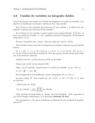 TEMA 4. INTEGRALES M ´ULTIPLES 11
4.6 Cambio de variables en integrales dobles.
Una de las t´ecnicas m´as usuales en el c´alculo de integrales es el cambio de variables, cuyo
objetivo es transformar la integral a calcular en otra ”m´as sencilla”.
Esta t´ecnica ya fue estudiada para funciones de una variable, y el objetivo de este
ep´ıgrafe es hacerlo para funciones de dos variables.
En el c´alculo de una variable, cuando ten´ıamos una integral deﬁnida b
a f(x)dx , al
hacer un cambio de variables x = g(t), quedaban afectados el integrando, el intervalo de
integraci´on y el dx.
El nuevo integrando ser´ıa f(g(t)) (hay que exigir que Im(g) ⊂ D(f)).
Para calcular el nuevo intervalo de integraci´on necesitamos exigir que g poseea funci´on
inversa.
Si x = g(t) ⇒ t = g−1
(x) luego si x ∈ [a, b] ⇒ t ∈ g−1
([a, b]). Sea [t0, t1] =
g−1
([a, b]) el nuevo intervalo de integraci´on. Para que g posea funci´on inversa basta exigir
que g sea continua e inyectiva.
Adem´as como dx = g (t)dt entonces g debe ser derivable.
Veamos qu´e sucede en una integral doble.
Dada D f(x, y)dxdy , queremos hacer el cambio de variables: (x, y) = T(u, v)
T : D∗
⊂ IR2
−→ D ⊂ IR2
.
En el integrando no hay problemas, el nuevo integrando ser´a f ◦ T(u, v) .
La nueva regi´on D∗
debe cumplir que D = T(D∗
) ⇒ D∗
= T−1
(D) ⇒ T debe
ser inyectiva.
¿ Qu´e ocurre con dxdy?
D f(x, y)dxdy = lim
n,m→∞
n−1
i=0
m−1
j=0
f(cij)∆x∆y.
dxdy proviene de tomar l´ımite en ∆x∆y , ´area del rect´angulo. dxdy representa el
´area del rect´angulo inﬁnitesimal y se le denomina elemento de ´area.
Nos preguntamos: ¿ En qu´e se transforma un elemento de ´area mediante la transfor-
maci´on T?
 