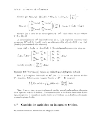 TEMA 4. INTEGRALES M ´ULTIPLES 12
Sabemos que T((u0, v0) + (∆u, ∆v)) ∼= T(u0, v0) + DT(u0, v0) ·
∆u
∆v
=
= T(u0, v0) +






∂T1
∂u
(u0, v0)
∂T1
∂v
(u0, v0)
∂T2
∂u
(u0, v0)
∂T2
∂v
(u0, v0)






∆u
∆v
= (x0, y0) + (Tu∆u + Tv∆v).
Sabemos que el ´area de un paralelogramo en IR3
cuyos lados son los vectores
a y b es a ∧ b .
Un paralelogramo en IR2
cuyos lados sean (a, b), (c, d) se pueden considerar como
vectores de IR3
(a, b, 0), (c, d, 0) con lo que el ´area ser´a (a, b, 0) ∧ (c, d, 0) = |ad − bc|
(donde | · | representa el valor absoluto).
Luego A(R) = ∆u∆v ⇒ ´Area(T(R)) ∼= (´Area del paralelogramo cuyos lados son
Tu∆u, Tv∆v) =
∂T1
∂u
∆u
∂T1
∂v
∆v
∂T2
∂u
∆u
∂T2
∂v
∆v
=
∂T1
∂u
∂T1
∂v
∂T2
∂u
∂T2
∂v
∆u∆v
con valor absoluto =
∂(x, y)
∂(u, v)
∆u∆v.
Teorema 4.2 (Teorema del cambio de variable para integrales dobles)
Sean D y D∗
regiones elementales de IR2
. Sea T : D∗
−→ D una funci´on de clase
C1
e inyectiva. Entonces, para cualquier funci´on f : D −→ IR integrable
D
f(x, y)dxdy =
D∗
f(T(u, v)) ·
∂(x, y)
∂(u, v)
dudv
Nota A veces, como ocurre en el caso de cambio a coordenadas polares, el cambio
no es inyectivo en todo el dominio. El teorema tambi´en se veriﬁca en situaciones de este
tipo, siempre que el conjunto de puntos donde no se veriﬁque sea la frontera del dominio,
o un subconjunto de ella.
4.7 Cambio de variables en integrales triples.
Es parecido al cambio de variables en integrales dobles.
 
