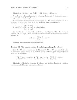 TEMA 4. INTEGRALES M ´ULTIPLES 13
W f(x, y, z)dxdydz y sea T : IR3
−→ IR3
(x, y, z) = T(u, v, w).
A dxdydz se le llama elemento de volumen. Representa el volumen de un para-
lelep´ıpedo inﬁnitesimal dxdydz = dV .
Sabemos que el volumen de un paralelep´ıpedo en IR3
cuyos vectores son a =
(a1, a2, a3), b = (b1, b2, b3) y c = (c1, c2, c3) se obtiene por el producto mixto.
V = a · (b ∧ c) =
a1 a2 a3
b1 b2 b3
c1 c2 c3
en valor absoluto.
Por consideraciones an´alogas a las que hicimos para integrales dobles, el elemento de
volumen dV = dxdydz , resultado de transformar mediante T el elemento de volumen
dudvdw es:
dxdydz =
∂(x, y, z)
∂(u, v, w)
dudvdw
Podemos, pues, enunciar el siguiente resultado:
Teorema 4.3 (Teorema del cambio de variable para integrales triples)
Sean W y W∗
regiones elementales de IR3
. Sea T : W∗
−→ W una funci´on de clase
C1
e inyectiva (salvo, quiz´as, en la frontera ∂W∗
). Entonces, para cualquier funci´on
f : W −→ IR integrable
W
f(x, y, z)dxdydz =
W∗
f(T(u, v, w)) ·
∂(x, y, z)
∂(u, v, w)
dudvdw
Ejercicio Calcular los elementos de volumen que resultan al aplicar el cambio a
coordenadas cil´ındricas y a coordenadas esf´ericas.
 