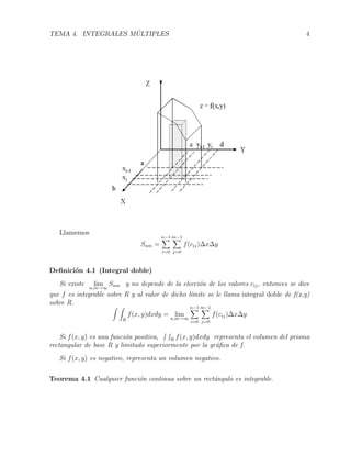 TEMA 4. INTEGRALES M ´ULTIPLES 4
Llamemos
Snm =
n−1
i=0
m−1
j=0
f(cij)∆x∆y
Deﬁnici´on 4.1 (Integral doble)
Si existe lim
n,m→∞
Snm y no depende de la elecci´on de los valores cij, entonces se dice
que f es integrable sobre R y al valor de dicho l´ımite se le llama integral doble de f(x,y)
sobre R.
R
f(x, y)dxdy = limn,m→∞
n−1
i=0
m−1
j=0
f(cij)∆x∆y
Si f(x, y) es una funci´on positiva, R f(x, y)dxdy representa el volumen del prisma
rectangular de base R y limitado superiormente por la gr´aﬁca de f.
Si f(x, y) es negativo, representa un volumen negativo.
Teorema 4.1 Cualquier funci´on continua sobre un rect´angulo es integrable.
 