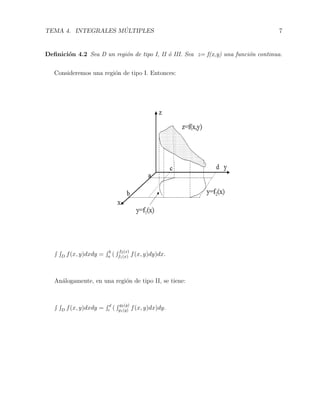 TEMA 4. INTEGRALES M ´ULTIPLES 7
Deﬁnici´on 4.2 Sea D un regi´on de tipo I, II ´o III. Sea z= f(x,y) una funci´on continua.
Consideremos una regi´on de tipo I. Entonces:
D f(x, y)dxdy = b
a (
f2(x)
f1(x) f(x, y)dy)dx.
An´alogamente, en una regi´on de tipo II, se tiene:
D f(x, y)dxdy = d
c (
g2(y)
g1(y) f(x, y)dx)dy.
 