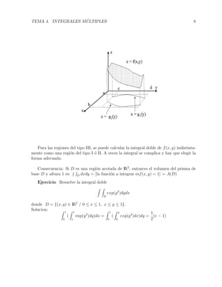 TEMA 4. INTEGRALES M ´ULTIPLES 8
Para las regiones del tipo III, se puede calcular la integral doble de f(x, y) indistinta-
mente como una regi´on del tipo I ´o II. A veces la integral se complica y hay que elegir la
forma adecuada.
Consecuencia: Si D es una regi´on acotada de IR2
, entonces el volumen del prisma de
base D y altura 1 es: D dxdy = [la funci´on a integrar esf(x, y) = 1] = A(D)
Ejercicio Resuelve la integral doble
D
exp(y2
)dydx
donde D = {(x, y) ∈ IR2
/ 0 ≤ x ≤ 1, x ≤ y ≤ 1}.
Solucion:
1
0
(
1
x
exp(y2
)dy)dx =
1
0
(
y
0
exp(y2
)dx)dy =
1
2
(e − 1)
 