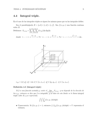 TEMA 4. INTEGRALES M ´ULTIPLES 9
4.4 Integral triple.
En el caso de las integrales triples se siguen los mismos pasos que en las integrales dobles.
Sea el paralelep´ıpedo R = [a, b] × [c, d] × [e, f]. Sea f(x, y, z) una funci´on continua
sobre R.
Deﬁnimos Sn,m,p =
n−1
i=0
m−1
j=0
p−1
k=0
f(cijk)∆x∆y∆z
donde xi+1 − xi =
b − a
n
= ∆x; yj+1 − yj =
d − c
m
= ∆y; zk+1 − zk =
f − e
p
= ∆z.
cijk = (x∗
i , y∗
j , z∗
k) con x∗
i ∈ [xi, xi+1], y∗
j ∈ [yj, yj+1], z∗
k ∈ [zk, zk+1]..
Deﬁnici´on 4.3 (Integral triple)
Si f es una funci´on acotada y, existe el lim
n,m,p→∞
Sn,m,p y no depende de la elecci´on de
los cijk, entonces se dice que f es integrable, y al valor de este l´ımite se le llama integral
triple sobre R, y se representa
R
f(x, y, z)dxdydz
• Consecuencia: Si f(x, y, z) = 1, entonces R f(x, y, z)dxdydz = V representa el
volumen.
 