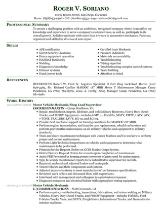 PROFESSIONAL SUMMARY
SKILLS
REFERENCES
WORK HISTORY
ROGER V. SORIANO
11039 Bootes Street, San Diego, CA 92126
Home: (858)653-4996 - Cell: 760-801-5533 - roger.soriano760@gmail.com
To secure a challenging position with an ambitious, recognized company where I can utilize my
knowledge and experience to serve a company's customer base, as well as, participate in its
overall growth. Reliable mechanic with more than 17 years in automotive mechanics. Punctual,
organized and skilled in all areas of auto repair.
ASE certification
Secret Security Clearance
Heavy equipment operation
HAZMAT familiarity
Welding
Diagnostics knowledge
Exhaust systems
Hand/power tools
Certified Auto Mechanic
Pressure indicators
Materials accountability
Troubleshooting
Wiring expertise
Troubleshooting complex control systems
Team building
Attention to detail
REFERENCES Robert W. Crull Sr. Logistics Specialist II Fort Brag LockHeed Martin (910)
826-2563, Mr. Richard Casillas MARSOC 1ST MRB Motor T Maintenance Manager Camp
Pendleton, CA (760) 763-8970, Jesse A. Ferdig Shop Manager Camp Pendleton, CA (760)
681-6981
10/2008 to Current Motor Vehicle Mechanic/Shop Lead Supervisor
LOCKHEED MARTIN – Camp Pendleton, CA
Repair, troubleshoot, inspect, fabricate, and weld Military Humvees, Heavy Duty Diesel
Trucks, and FOSOV Equipment - includes GMV 1.1, Forklifts, MATV, FMTV, LATV, ATV,
7-TONS, TRAILERS, LSV'S, RG-31, and RG-33.
Provide field mechanic support on training evolutions for MARSOC 1ST MRB.
Perform engine, transmission, and transfer case replacement; rebuild carburetors and
perform preventative maintenance on all military vehicles and equipment to military
standards.
Train and share maintenance techniques with Junior Marines and Co-workers to perform
proper and correct maintenance.
Perform Light Technical Inspections on vehicles and equipment to determine what
maintenance to be performed.
Printout Service Request Orders on GCSS Marine Corps System.
Debrief Service Request Orders for records upon completion of maintenance.
Assist PEB Personnel in keeping proper inventory of parts used for maintenance.
Type bi-weekly maintenance reports to be submitted to supervisor for records.
Repaired, replaced and adjusted brakes and brake pads.
Tested vehicles and their components and systems.
Adjusted repaired systems to meet manufacturers' performance specifications.
Reviewed work orders and discussed them with supervisors.
Interfaced with management and colleagues in a professional manner.
Diagnosed computer and electrical failure with appropriate testing equipment.
06/2005 to 10/2008Motor Vehicle Mechanic
L-3 COMMUNICATIONS – NAB Coronado, CA
Perform repairs, troubleshooting, inspections, fabrications, and minor welding on Military
Vehicles, Heavy Duty Diesel Trucks, and FOSOV Equipment - includes Forklifts, Ford
F-Series Trucks, Vans, and SUV'S, Freightliners, International Trucks, and Generators to
mission readiness.
 