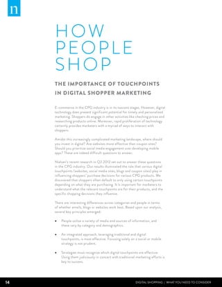 HO W
     PEOPLE
     SHOP
     The importance of touchpoints
     in digital shopper marketing

     E-commerce in the CPG industry is in its nascent stages. However, digital
     technology does present significant potential for timely and personalized
     marketing. Shoppers do engage in other activities like checking prices and
     researching products online. Moreover, rapid proliferation of technology
     certainly provides marketers with a myriad of ways to interact with
     shoppers.

     Amidst this increasingly complicated marketing landscape, where should
     you invest in digital? Are websites more effective than coupon sites?
     Should you prioritize social media engagement over developing mobile
     apps? These are indeed difficult questions to answer.

     Nielsen’s recent research in Q2 2012 set out to answer these questions
     in the CPG industry. Our results illuminated the role that various digital
     touchpoints (websites, social media sites, blogs and coupon sites) play in
     influencing shoppers’ purchase decisions for various CPG products. We
     discovered that shoppers often default to only using certain touchpoints
     depending on what they are purchasing. It is important for marketers to
     understand what the relevant touchpoints are for their products, and the
     specific shopping decisions they influence.

     There are interesting differences across categories and people in terms
     of whether emails, blogs or websites work best. Based upon our analysis,
     several key principles emerged:

     •	 People utilize a variety of media and sources of information, and
         these vary by category and demographics.

     •	 An integrated approach, leveraging traditional and digital
         touchpoints, is most effective. Focusing solely on a social or mobile
         strategy is not prudent.

     •	 Strategies must recognize which digital touchpoints are effective.
         Using them judiciously in concert with traditional marketing efforts is
         key to success.




14                                                          DIGITAL SHOPPING | WHAT YOU NEED TO CONSIDER
 