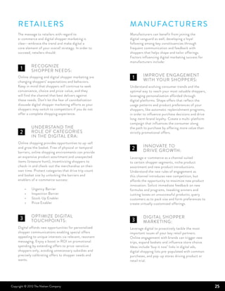 R etailers                                             M anufacturers
     The message to retailers with regard to                Manufacturers can benefit from joining the
     e-commerce and digital shopper marketing is            digital vanguard as well, developing a loyal
     clear—embrace the trend and make digital a             following among key constituencies through
     core element of your overall strategy. In order to     frequent communication and feedback with
     succeed, retailers should:                             shoppers that helps shape and tailor offerings.
                                                            Factors influencing digital marketing success for
                                                            manufacturers include:
     	Recognize
      1
     	shopper needs:
                                                            	   Improve engagement 	
     Online shopping and digital shopper marketing are        1
                                                            	with 	your shoppers:
     changing shoppers’ expectations and behaviors.
     Keep in mind that shoppers will continue to seek       Understand evolving consumer trends and the
     convenience, choice and price-value, and they          optimal way to reach your most valuable shoppers,
     will find the channel that best delivers against       leveraging personalization afforded through
     these needs. Don’t let the fear of cannibalization     digital platforms. Shape offers that reflect the
     dissuade digital shopper marketing efforts as your     usage patterns and product preferences of your
     shoppers may switch to competitors if you do not       shoppers, like automatic replenishment programs,
     offer a complete shopping experience.                  in order to influence purchase decisions and drive
                                                            long-term brand loyalty. Create a multi-platform
                                                            campaign that influences the consumer along
     	   Understand the 		                                  the path to purchase by offering more value than
       2
     	role of categories 		                                 strictly promotional offers.
     	in the digital era:
     Online shopping provides opportunities to up-sell
                                                            	   Innovate to
     and grow the basket. Free of physical or temporal        2
                                                            	drive growth:
     barriers, online shopping environments can provide
     an expansive product assortment and unexpected         Leverage e-commerce as a channel suited
     items (treasure hunt), incentivizing shoppers to       to certain shopper segments, niche product
     check-in and check-out the merchandise on their        assortment and new product introductions.
     own time. Protect categories that drive trip count     Understand the new rules of engagement as
     and basket size by unlocking the barriers and          this channel introduces new competition, but
     enablers of e-commerce success:                        affords the opportunity to maximize new product
                                                            innovation. Solicit immediate feedback on new
         •    Urgency Barrier                               formulas and programs, tweaking winners and
         •    Inspection Barrier                            cutting losses on unsuccessful products; query
         •    Stock-Up Enabler                              customers as to pack size and form preferences to
         •    Price Enabler                                 create virtually customized offerings.


     	   Optimize digital 		                                	   Digital shopper 		
       3
     	touchpoints:                                            3
                                                            	marketing:
     Digital affords new opportunities for personalized     Leverage digital to proactively tackle the most
     shopper communications enabling special offers         important issues of your key retail partners.
     appealing to unique interests via relevant, resonant   Online engagement with brands can trigger new
     messaging. Enjoy a boost in ROI on promotional         trips, expand baskets and influence store choice.
     spending by extending offers to price-sensitive        Ideas include ‘buy it now’ links in digital ads,
     shoppers only, avoiding unnecessary subsidies and      digital shopping lists pre-populated with common
     precisely calibrating offers to shopper needs and      purchases, and pop-up stores driving product or
     wants.                                                 retail trial.




Copyright © 2012 The Nielsen Company                                                                             25
 