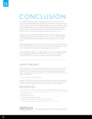 CO N CL U SIO N
     For the CPG industry, digital shopping represents an evolutionary, not a
     revolutionary development, that will bring manufacturers and retailers closer
     to the consumer. Success in the digital shopping environment requires a deep
     understanding of decisions that different shoppers make along the path to
     purchase at both the trip and product level, the types of information they
     seek to inform those decisions, and where they choose to purchase.

     Manufacturers and retailers should measure the impact of digital shopper
     marketing programs, understand the drivers of success or causes of failure,
     and continuously adjust these programs to better align with core shopper
     needs.

     By leveraging digital and its distinct characteristics, retailers can complement
     brick-and-mortar operations rather than replace them, building sales on both
     fronts. Stores will thrive because of technology, not in spite of it.

     For manufacturers, digital is no longer optional. Know your shopper. Engage
     her through digital media to influence relevant decisions on the path to
     purchase. Drive her to purchase—wherever that purchase might be.




     About Nielsen
     Nielsen Holdings N.V. (NYSE: NLSN) is a global information and measurement company with
     leading market positions in marketing and consumer information, television and other media
     measurement, online intelligence, mobile measurement, trade shows and related properties.
     Nielsen has a presence in approximately 100 countries, with headquarters in New York, USA and
     Diemen, the Netherlands.

     For more information, visit www.nielsen.com.

     Copyright © 2012 The Nielsen Company. All rights reserved. Nielsen and the Nielsen logo are
     trademarks or registered trademarks of CZT/ACN Trademarks, L.L.C. Other product and service
     names are trademarks or registered trademarks of their respective companies. 12/5455


     REFERENCES
     i
           “Amazon Positioned for 50% Overall Market Share by End of 2012”, Seeking Alpha, February 2011.
           http://seekingalpha.com/article/250507-amazon-positioned-for-50-overall-market-share-by-end-of-2012
     ii
           Nielsen NetView, 2012
     iii
           Nielsen Mobile Panel, 2012
     iv
           Nielsen Mobile Shopping Report, Q1 2012
     v
           “2012 Power 50: No. 23 Dan Bane”, Supermarket News, July 2012.
           http://supermarketnews.com/trader-joe039s-market/2012-power-50-no-23-dan-bane




26
 