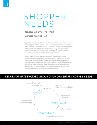 shopper
                 N EEDS
                 Fundamental truths
                 about shopping

                 Digital technology is widely pervasive today and will only continue to grow
                 at a rapid pace into the future. Over 274 million Americans have access
                 to the Internet. ii As of March 2012, 117 million people had smartphones,iii
                 and approximately 80 percent of them were using smartphones for
                 shopping activities like finding stores, making lists, checking prices,
                 researching products, sharing content and purchasing.iv

                 Amidst these activities, people continue to want to satisfy three
                 fundamental needs when they shop: convenience, choice and value for
                 their money. Convenience is the ability to deliver a shopping solution
                 that requires less time and effort. Choice is simply more variety to cater
                 to a broader set of consumer needs. Price-value is the level of quality
                 delivered at a certain price point. For nearly two centuries now, retail
                 formats have evolved to better address these needs.




    RETAIL FORMATS EVOLVED AROUND FUNDAMENTAL SHOPPER NEEDS

                    natural/specialty
                         food stores                             hypermarkets/
                                                                 mass merchandisers

                              CHOICE
                                                                          warehouse
                                                                          club stores
               pharmacies
             supermarkets                                  PRICE - VALUE

                                                                         dollar stores

                                      CONVENIENCE
                                           convenience stores


4                                                                      DIGITAL SHOPPING | WHAT YOU NEED TO CONSIDER
 