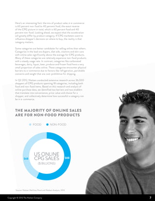 Here’s an interesting fact: the mix of product sales in e-commerce
       is 60 percent non-food to 40 percent food, the exact reverse
       of the CPG picture in total, which is 60 percent food and 40
       percent non-food. Looking ahead, we expect that the acceleration
       will greatly differ by product category. If CPG marketers want to
       influence shopper’s decisions on where to buy, the reality is that
       category matters.

       Some categories are better candidates for selling online than others.
       Categories in the lead are diapers, diet aids, vitamins and skin care
       with online sales significantly above the average for CPG products.
       Many of these categories are relatively expensive non-food products
       with a steady usage rate. In contrast, categories like carbonated
       beverages, dairy, liquor, beer, produce and frozen food have a very
       small proportion of sales online. These categories encounter physical
       barriers to e-commerce due to factors like refrigeration, perishable
       concerns and weight that are cost-prohibitive for shipping.

       In Q2 2012, Nielsen conducted extensive research across 36,000
       shoppers of CPG products spanning 18 categories, including both
       food and non-food items. Based on this research and analysis of
       online purchase data, we identified two barriers and two enablers
       that translate into convenience, price-value and choice for a
       shopper, and collectively determine how successful a category can
       be in e-commerce.



       THE majorit y of online sales
       are for non-food products

                           FOOD                NON-FOOD




                            US ONLINE
                 $6B        CPG SALES                              $8B

                                 ($ BILLIONS)




        Source: Nielsen NetView Panel and Nielsen Analysis, 2012


Copyright © 2012 The Nielsen Company                                           7
 
