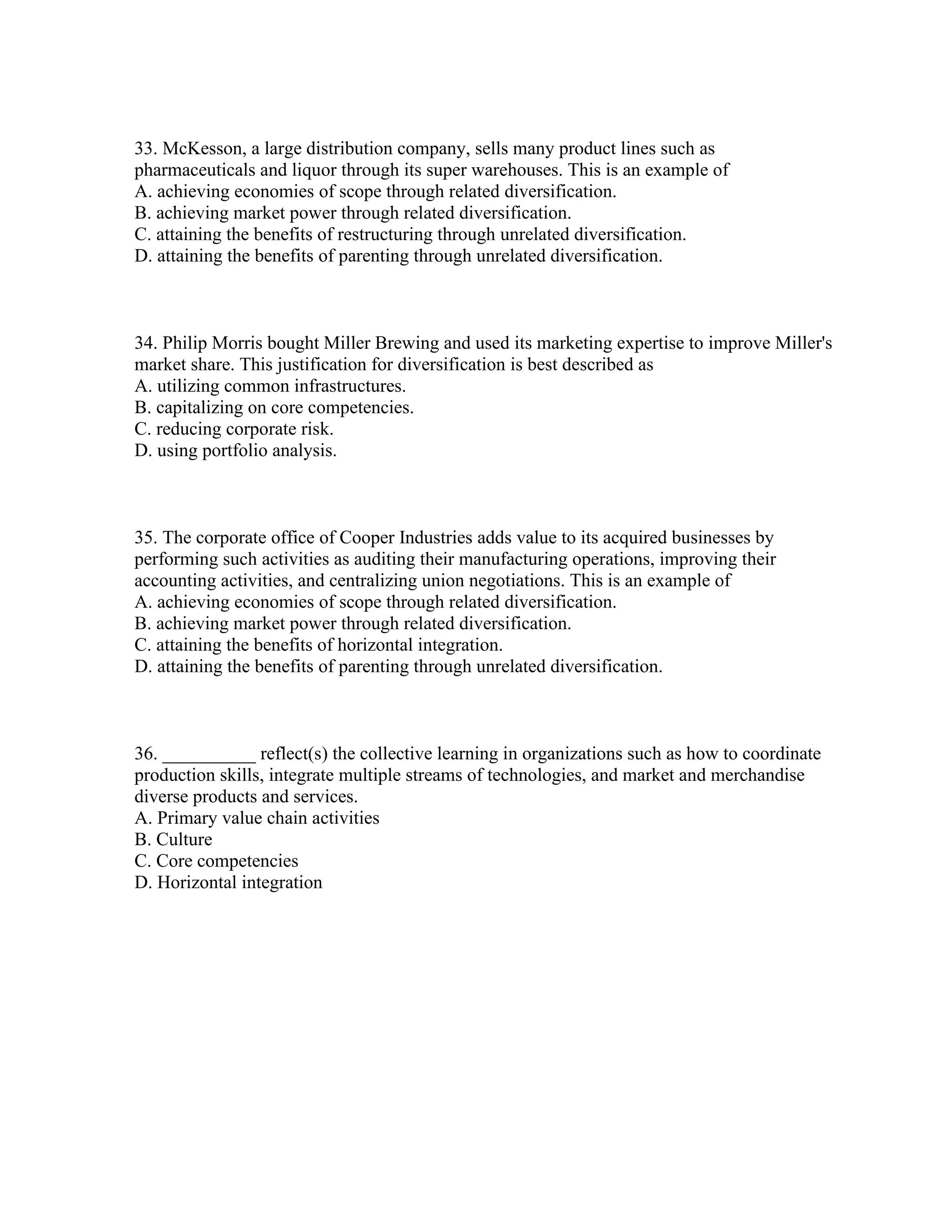 33. McKesson, a large distribution company, sells many product lines such as
pharmaceuticals and liquor through its super warehouses. This is an example of
A. achieving economies of scope through related diversification.
B. achieving market power through related diversification.
C. attaining the benefits of restructuring through unrelated diversification.
D. attaining the benefits of parenting through unrelated diversification.
34. Philip Morris bought Miller Brewing and used its marketing expertise to improve Miller's
market share. This justification for diversification is best described as
A. utilizing common infrastructures.
B. capitalizing on core competencies.
C. reducing corporate risk.
D. using portfolio analysis.
35. The corporate office of Cooper Industries adds value to its acquired businesses by
performing such activities as auditing their manufacturing operations, improving their
accounting activities, and centralizing union negotiations. This is an example of
A. achieving economies of scope through related diversification.
B. achieving market power through related diversification.
C. attaining the benefits of horizontal integration.
D. attaining the benefits of parenting through unrelated diversification.
36. __________ reflect(s) the collective learning in organizations such as how to coordinate
production skills, integrate multiple streams of technologies, and market and merchandise
diverse products and services.
A. Primary value chain activities
B. Culture
C. Core competencies
D. Horizontal integration
 
