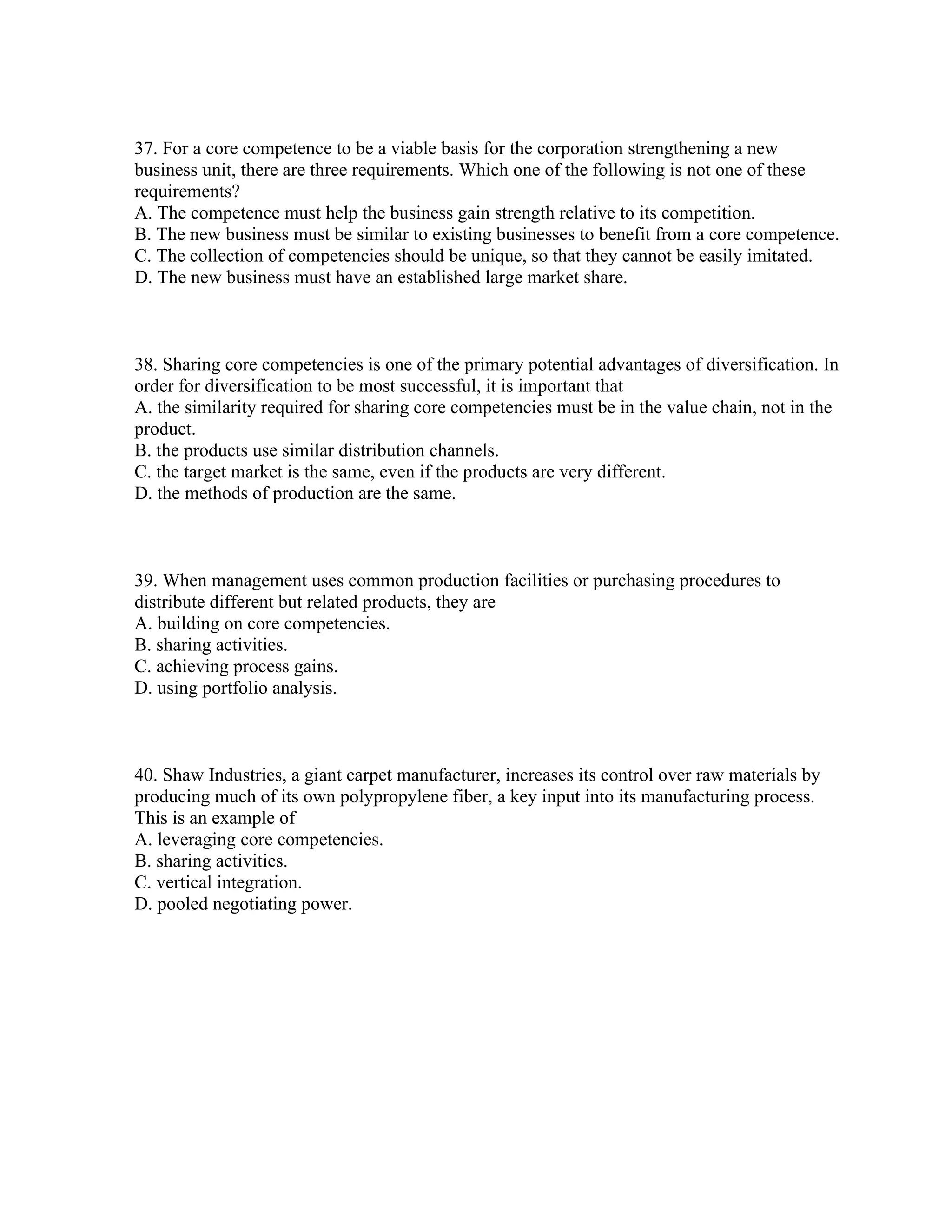 37. For a core competence to be a viable basis for the corporation strengthening a new
business unit, there are three requirements. Which one of the following is not one of these
requirements?
A. The competence must help the business gain strength relative to its competition.
B. The new business must be similar to existing businesses to benefit from a core competence.
C. The collection of competencies should be unique, so that they cannot be easily imitated.
D. The new business must have an established large market share.
38. Sharing core competencies is one of the primary potential advantages of diversification. In
order for diversification to be most successful, it is important that
A. the similarity required for sharing core competencies must be in the value chain, not in the
product.
B. the products use similar distribution channels.
C. the target market is the same, even if the products are very different.
D. the methods of production are the same.
39. When management uses common production facilities or purchasing procedures to
distribute different but related products, they are
A. building on core competencies.
B. sharing activities.
C. achieving process gains.
D. using portfolio analysis.
40. Shaw Industries, a giant carpet manufacturer, increases its control over raw materials by
producing much of its own polypropylene fiber, a key input into its manufacturing process.
This is an example of
A. leveraging core competencies.
B. sharing activities.
C. vertical integration.
D. pooled negotiating power.
 