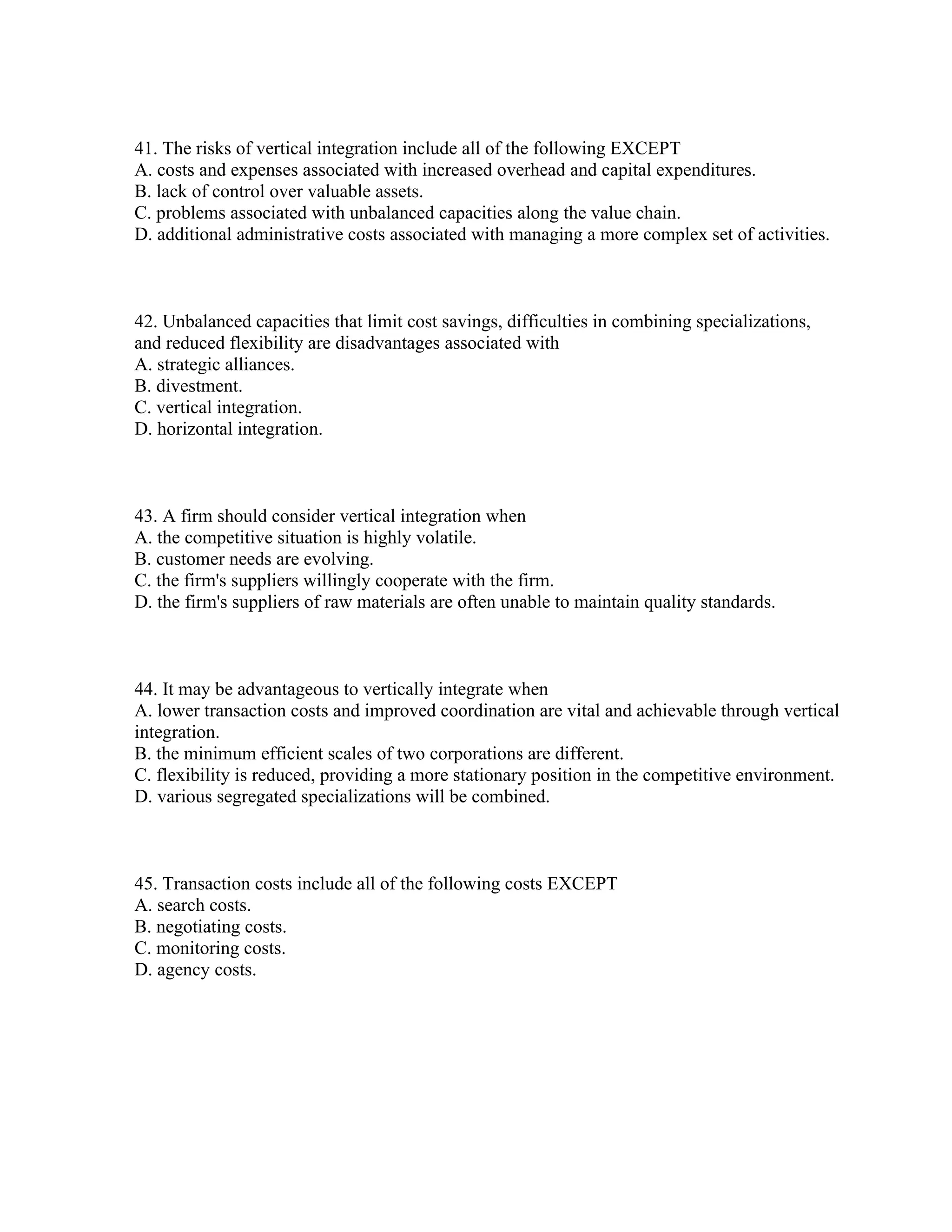 41. The risks of vertical integration include all of the following EXCEPT
A. costs and expenses associated with increased overhead and capital expenditures.
B. lack of control over valuable assets.
C. problems associated with unbalanced capacities along the value chain.
D. additional administrative costs associated with managing a more complex set of activities.
42. Unbalanced capacities that limit cost savings, difficulties in combining specializations,
and reduced flexibility are disadvantages associated with
A. strategic alliances.
B. divestment.
C. vertical integration.
D. horizontal integration.
43. A firm should consider vertical integration when
A. the competitive situation is highly volatile.
B. customer needs are evolving.
C. the firm's suppliers willingly cooperate with the firm.
D. the firm's suppliers of raw materials are often unable to maintain quality standards.
44. It may be advantageous to vertically integrate when
A. lower transaction costs and improved coordination are vital and achievable through vertical
integration.
B. the minimum efficient scales of two corporations are different.
C. flexibility is reduced, providing a more stationary position in the competitive environment.
D. various segregated specializations will be combined.
45. Transaction costs include all of the following costs EXCEPT
A. search costs.
B. negotiating costs.
C. monitoring costs.
D. agency costs.
 