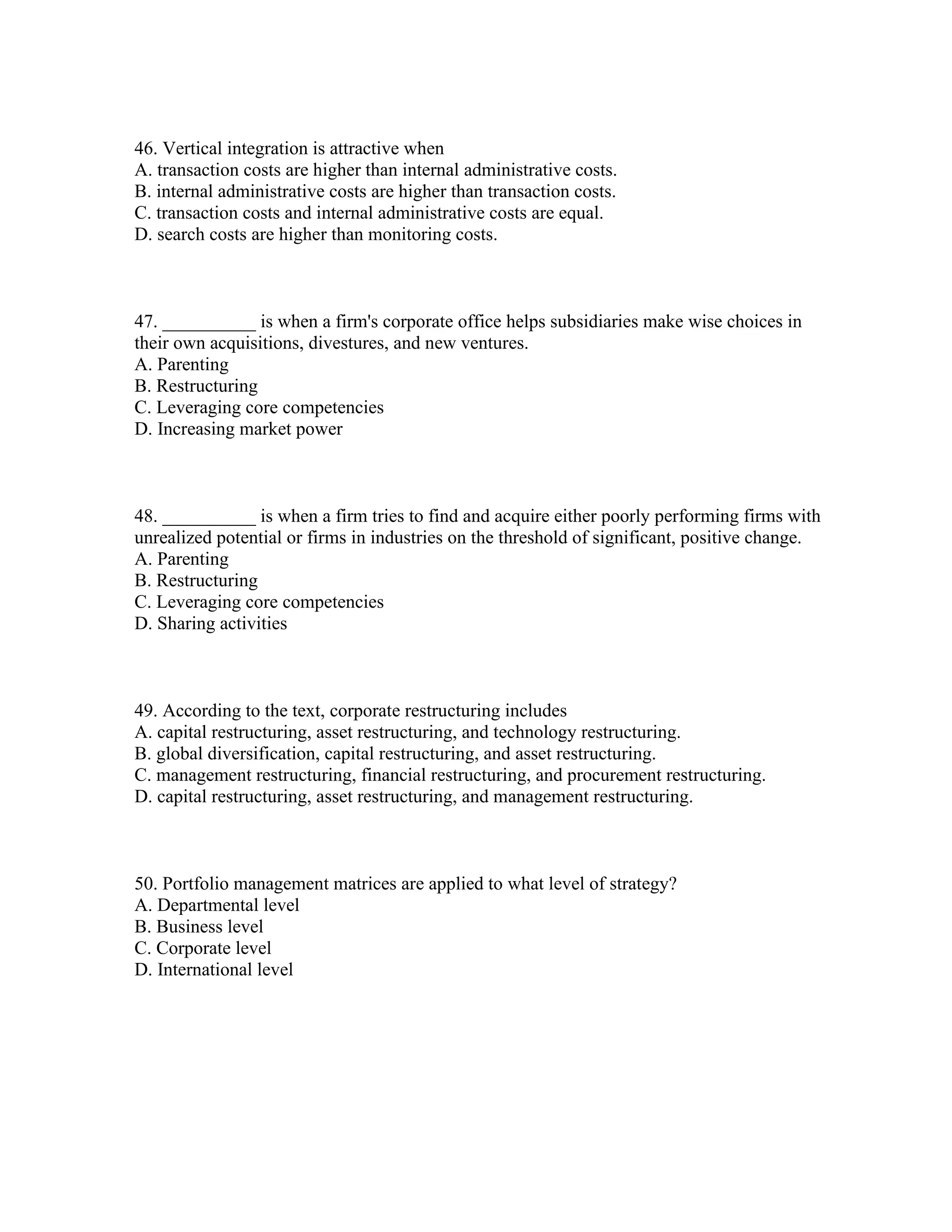 46. Vertical integration is attractive when
A. transaction costs are higher than internal administrative costs.
B. internal administrative costs are higher than transaction costs.
C. transaction costs and internal administrative costs are equal.
D. search costs are higher than monitoring costs.
47. __________ is when a firm's corporate office helps subsidiaries make wise choices in
their own acquisitions, divestures, and new ventures.
A. Parenting
B. Restructuring
C. Leveraging core competencies
D. Increasing market power
48. __________ is when a firm tries to find and acquire either poorly performing firms with
unrealized potential or firms in industries on the threshold of significant, positive change.
A. Parenting
B. Restructuring
C. Leveraging core competencies
D. Sharing activities
49. According to the text, corporate restructuring includes
A. capital restructuring, asset restructuring, and technology restructuring.
B. global diversification, capital restructuring, and asset restructuring.
C. management restructuring, financial restructuring, and procurement restructuring.
D. capital restructuring, asset restructuring, and management restructuring.
50. Portfolio management matrices are applied to what level of strategy?
A. Departmental level
B. Business level
C. Corporate level
D. International level
 
