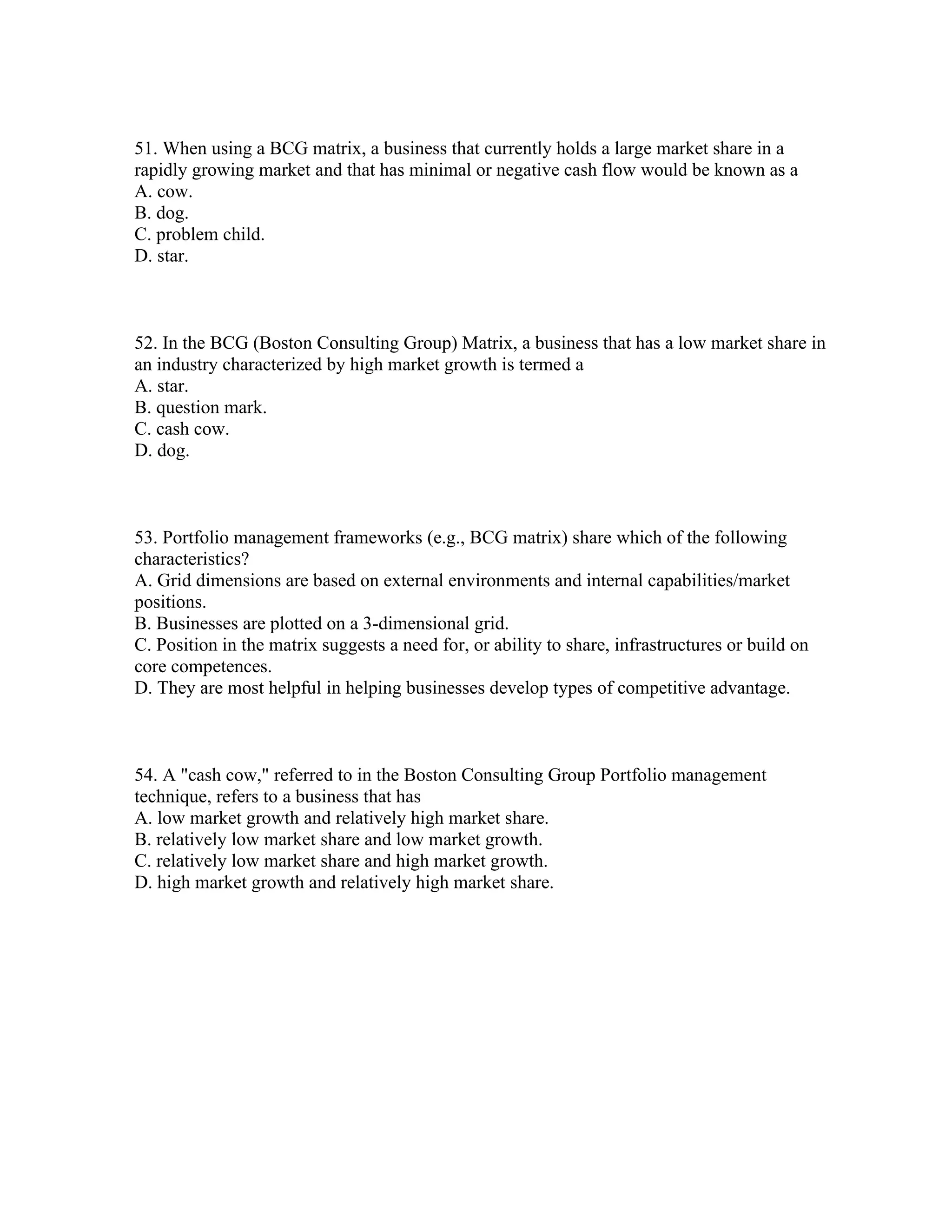 51. When using a BCG matrix, a business that currently holds a large market share in a
rapidly growing market and that has minimal or negative cash flow would be known as a
A. cow.
B. dog.
C. problem child.
D. star.
52. In the BCG (Boston Consulting Group) Matrix, a business that has a low market share in
an industry characterized by high market growth is termed a
A. star.
B. question mark.
C. cash cow.
D. dog.
53. Portfolio management frameworks (e.g., BCG matrix) share which of the following
characteristics?
A. Grid dimensions are based on external environments and internal capabilities/market
positions.
B. Businesses are plotted on a 3-dimensional grid.
C. Position in the matrix suggests a need for, or ability to share, infrastructures or build on
core competences.
D. They are most helpful in helping businesses develop types of competitive advantage.
54. A "cash cow," referred to in the Boston Consulting Group Portfolio management
technique, refers to a business that has
A. low market growth and relatively high market share.
B. relatively low market share and low market growth.
C. relatively low market share and high market growth.
D. high market growth and relatively high market share.
 