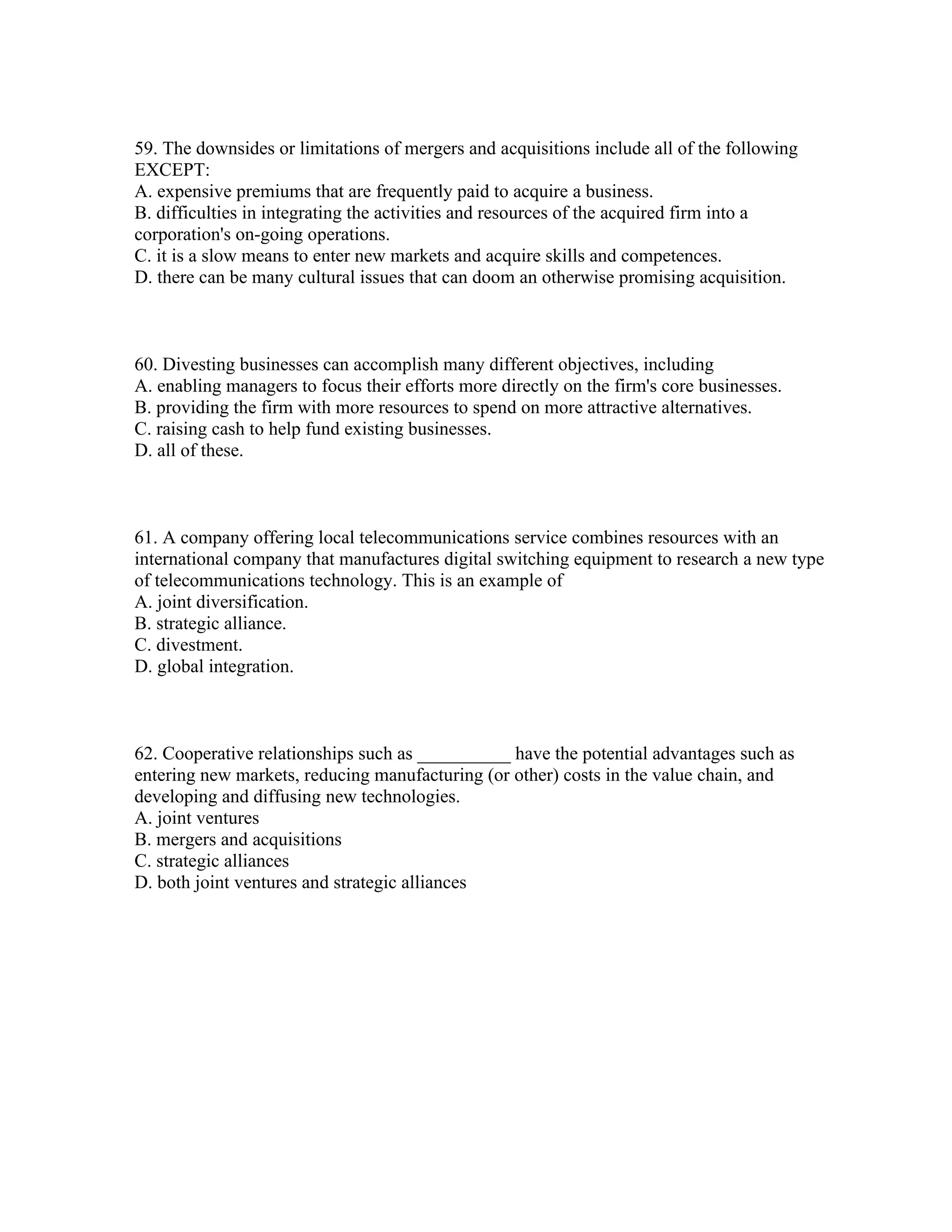 59. The downsides or limitations of mergers and acquisitions include all of the following
EXCEPT:
A. expensive premiums that are frequently paid to acquire a business.
B. difficulties in integrating the activities and resources of the acquired firm into a
corporation's on-going operations.
C. it is a slow means to enter new markets and acquire skills and competences.
D. there can be many cultural issues that can doom an otherwise promising acquisition.
60. Divesting businesses can accomplish many different objectives, including
A. enabling managers to focus their efforts more directly on the firm's core businesses.
B. providing the firm with more resources to spend on more attractive alternatives.
C. raising cash to help fund existing businesses.
D. all of these.
61. A company offering local telecommunications service combines resources with an
international company that manufactures digital switching equipment to research a new type
of telecommunications technology. This is an example of
A. joint diversification.
B. strategic alliance.
C. divestment.
D. global integration.
62. Cooperative relationships such as __________ have the potential advantages such as
entering new markets, reducing manufacturing (or other) costs in the value chain, and
developing and diffusing new technologies.
A. joint ventures
B. mergers and acquisitions
C. strategic alliances
D. both joint ventures and strategic alliances
 