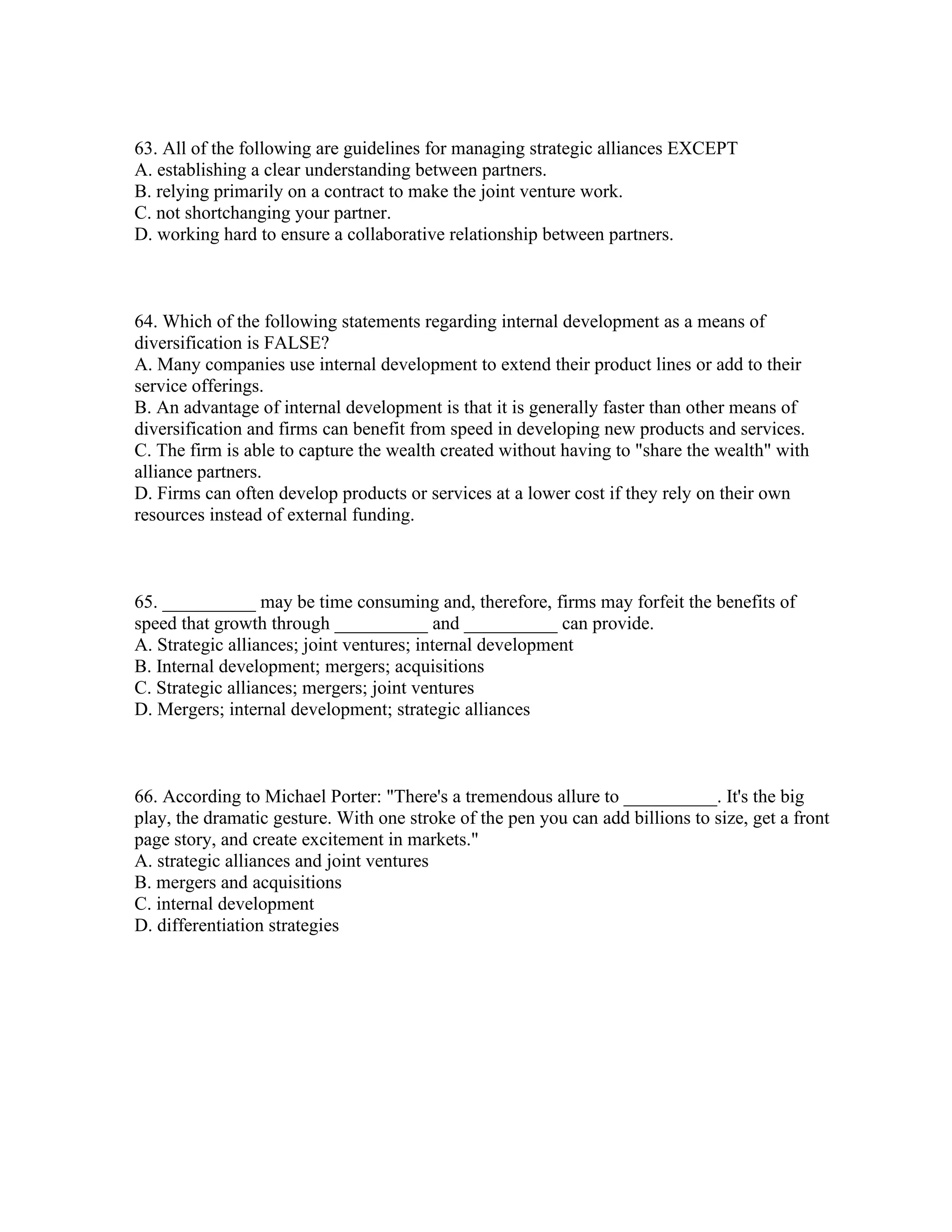 63. All of the following are guidelines for managing strategic alliances EXCEPT
A. establishing a clear understanding between partners.
B. relying primarily on a contract to make the joint venture work.
C. not shortchanging your partner.
D. working hard to ensure a collaborative relationship between partners.
64. Which of the following statements regarding internal development as a means of
diversification is FALSE?
A. Many companies use internal development to extend their product lines or add to their
service offerings.
B. An advantage of internal development is that it is generally faster than other means of
diversification and firms can benefit from speed in developing new products and services.
C. The firm is able to capture the wealth created without having to "share the wealth" with
alliance partners.
D. Firms can often develop products or services at a lower cost if they rely on their own
resources instead of external funding.
65. __________ may be time consuming and, therefore, firms may forfeit the benefits of
speed that growth through __________ and __________ can provide.
A. Strategic alliances; joint ventures; internal development
B. Internal development; mergers; acquisitions
C. Strategic alliances; mergers; joint ventures
D. Mergers; internal development; strategic alliances
66. According to Michael Porter: "There's a tremendous allure to __________. It's the big
play, the dramatic gesture. With one stroke of the pen you can add billions to size, get a front
page story, and create excitement in markets."
A. strategic alliances and joint ventures
B. mergers and acquisitions
C. internal development
D. differentiation strategies
 