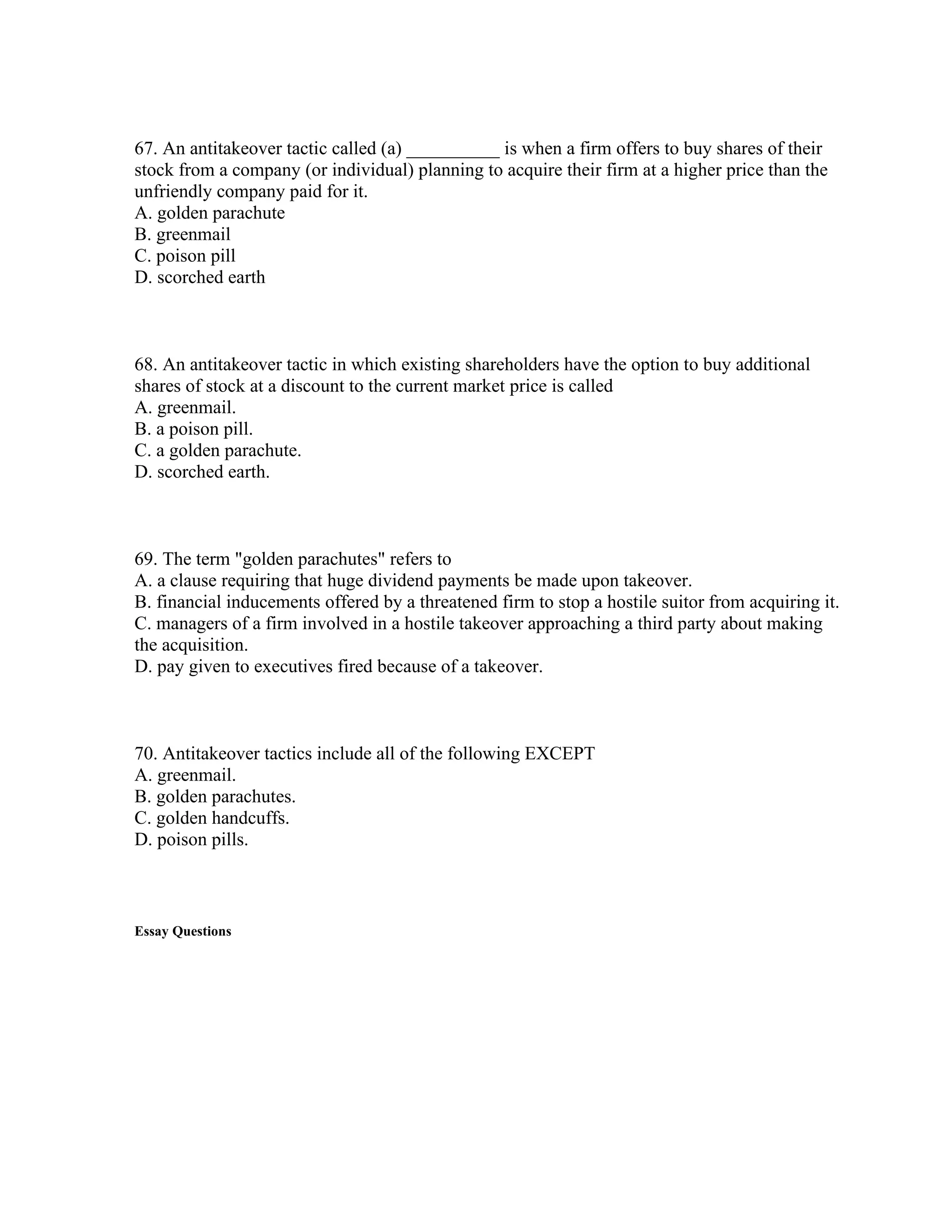 67. An antitakeover tactic called (a) __________ is when a firm offers to buy shares of their
stock from a company (or individual) planning to acquire their firm at a higher price than the
unfriendly company paid for it.
A. golden parachute
B. greenmail
C. poison pill
D. scorched earth
68. An antitakeover tactic in which existing shareholders have the option to buy additional
shares of stock at a discount to the current market price is called
A. greenmail.
B. a poison pill.
C. a golden parachute.
D. scorched earth.
69. The term "golden parachutes" refers to
A. a clause requiring that huge dividend payments be made upon takeover.
B. financial inducements offered by a threatened firm to stop a hostile suitor from acquiring it.
C. managers of a firm involved in a hostile takeover approaching a third party about making
the acquisition.
D. pay given to executives fired because of a takeover.
70. Antitakeover tactics include all of the following EXCEPT
A. greenmail.
B. golden parachutes.
C. golden handcuffs.
D. poison pills.
Essay Questions
 