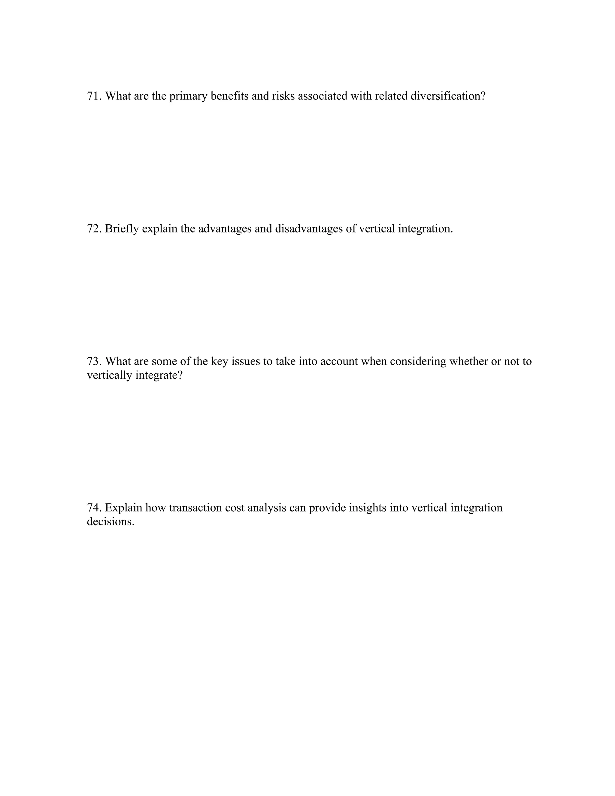 71. What are the primary benefits and risks associated with related diversification?
72. Briefly explain the advantages and disadvantages of vertical integration.
73. What are some of the key issues to take into account when considering whether or not to
vertically integrate?
74. Explain how transaction cost analysis can provide insights into vertical integration
decisions.
 