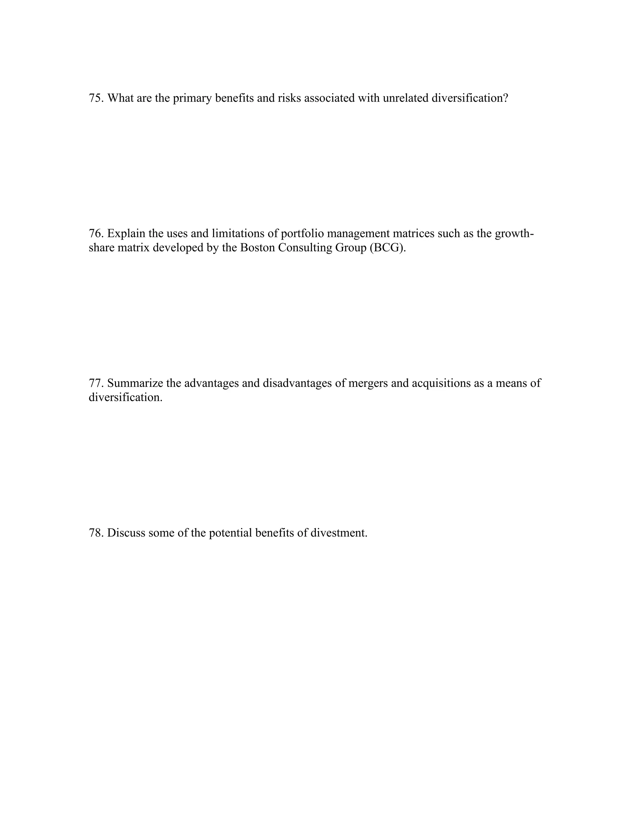 75. What are the primary benefits and risks associated with unrelated diversification?
76. Explain the uses and limitations of portfolio management matrices such as the growth-
share matrix developed by the Boston Consulting Group (BCG).
77. Summarize the advantages and disadvantages of mergers and acquisitions as a means of
diversification.
78. Discuss some of the potential benefits of divestment.
 