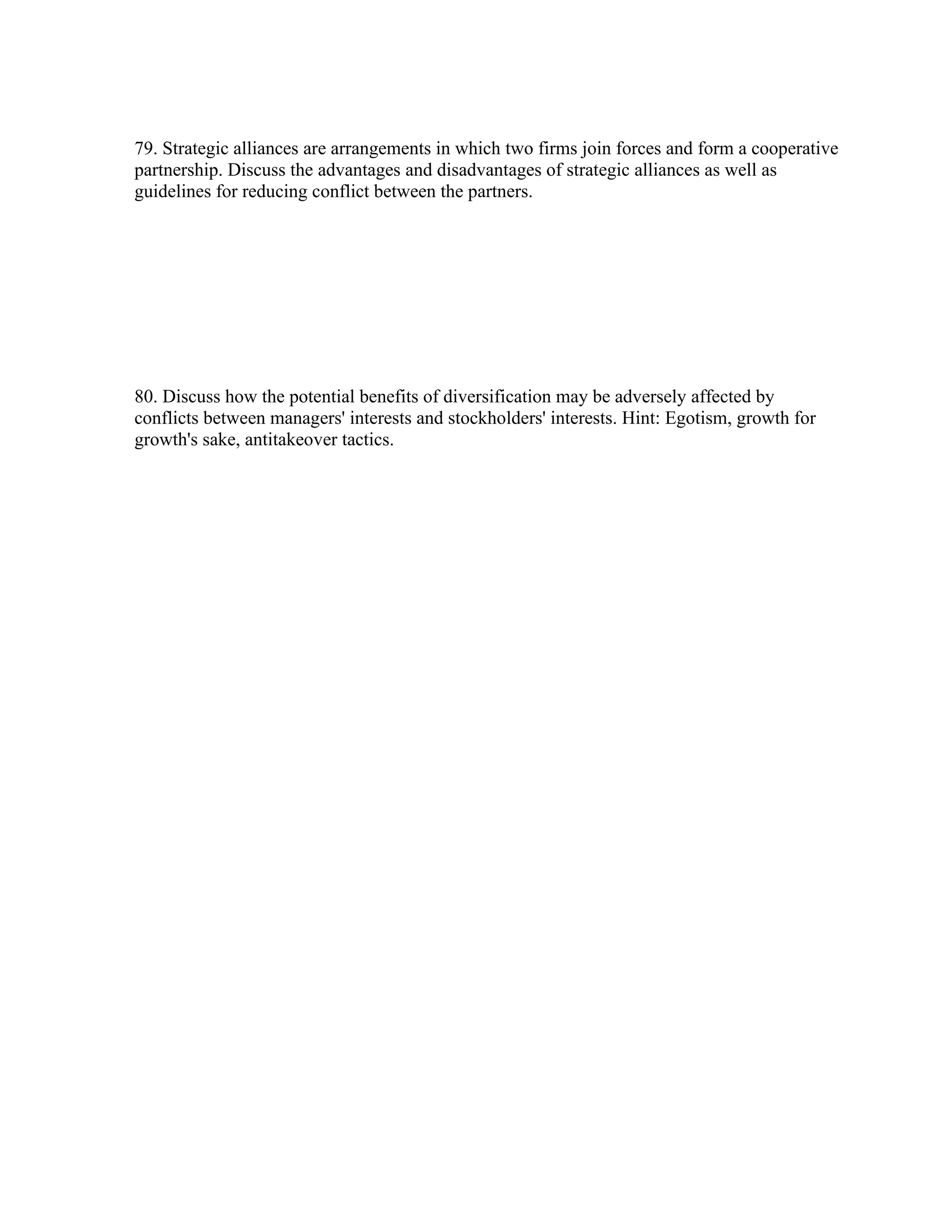 79. Strategic alliances are arrangements in which two firms join forces and form a cooperative
partnership. Discuss the advantages and disadvantages of strategic alliances as well as
guidelines for reducing conflict between the partners.
80. Discuss how the potential benefits of diversification may be adversely affected by
conflicts between managers' interests and stockholders' interests. Hint: Egotism, growth for
growth's sake, antitakeover tactics.
 