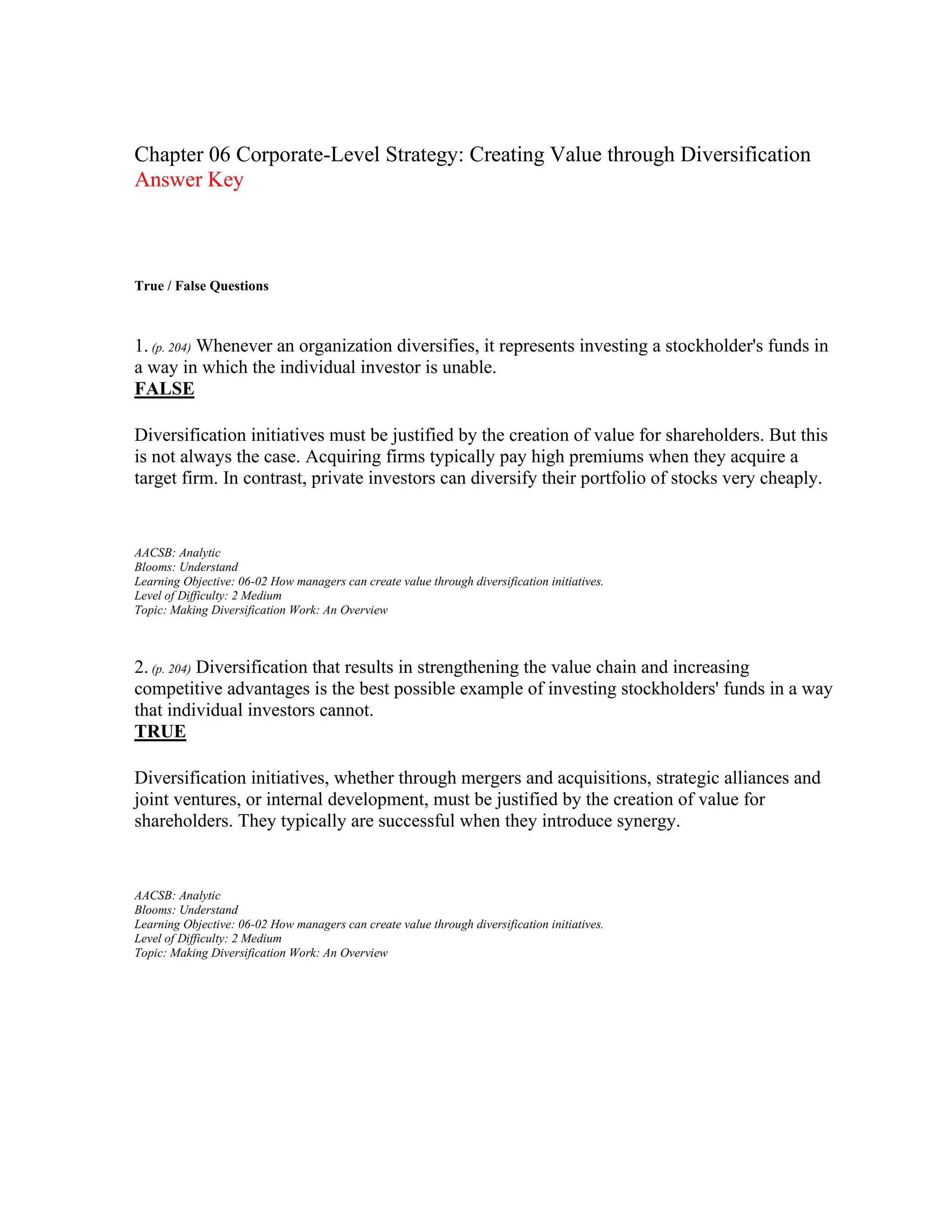 Chapter 06 Corporate-Level Strategy: Creating Value through Diversification
Answer Key
True / False Questions
1. (p. 204) Whenever an organization diversifies, it represents investing a stockholder's funds in
a way in which the individual investor is unable.
FALSE
Diversification initiatives must be justified by the creation of value for shareholders. But this
is not always the case. Acquiring firms typically pay high premiums when they acquire a
target firm. In contrast, private investors can diversify their portfolio of stocks very cheaply.
AACSB: Analytic
Blooms: Understand
Learning Objective: 06-02 How managers can create value through diversification initiatives.
Level of Difficulty: 2 Medium
Topic: Making Diversification Work: An Overview
2. (p. 204) Diversification that results in strengthening the value chain and increasing
competitive advantages is the best possible example of investing stockholders' funds in a way
that individual investors cannot.
TRUE
Diversification initiatives, whether through mergers and acquisitions, strategic alliances and
joint ventures, or internal development, must be justified by the creation of value for
shareholders. They typically are successful when they introduce synergy.
AACSB: Analytic
Blooms: Understand
Learning Objective: 06-02 How managers can create value through diversification initiatives.
Level of Difficulty: 2 Medium
Topic: Making Diversification Work: An Overview
 
