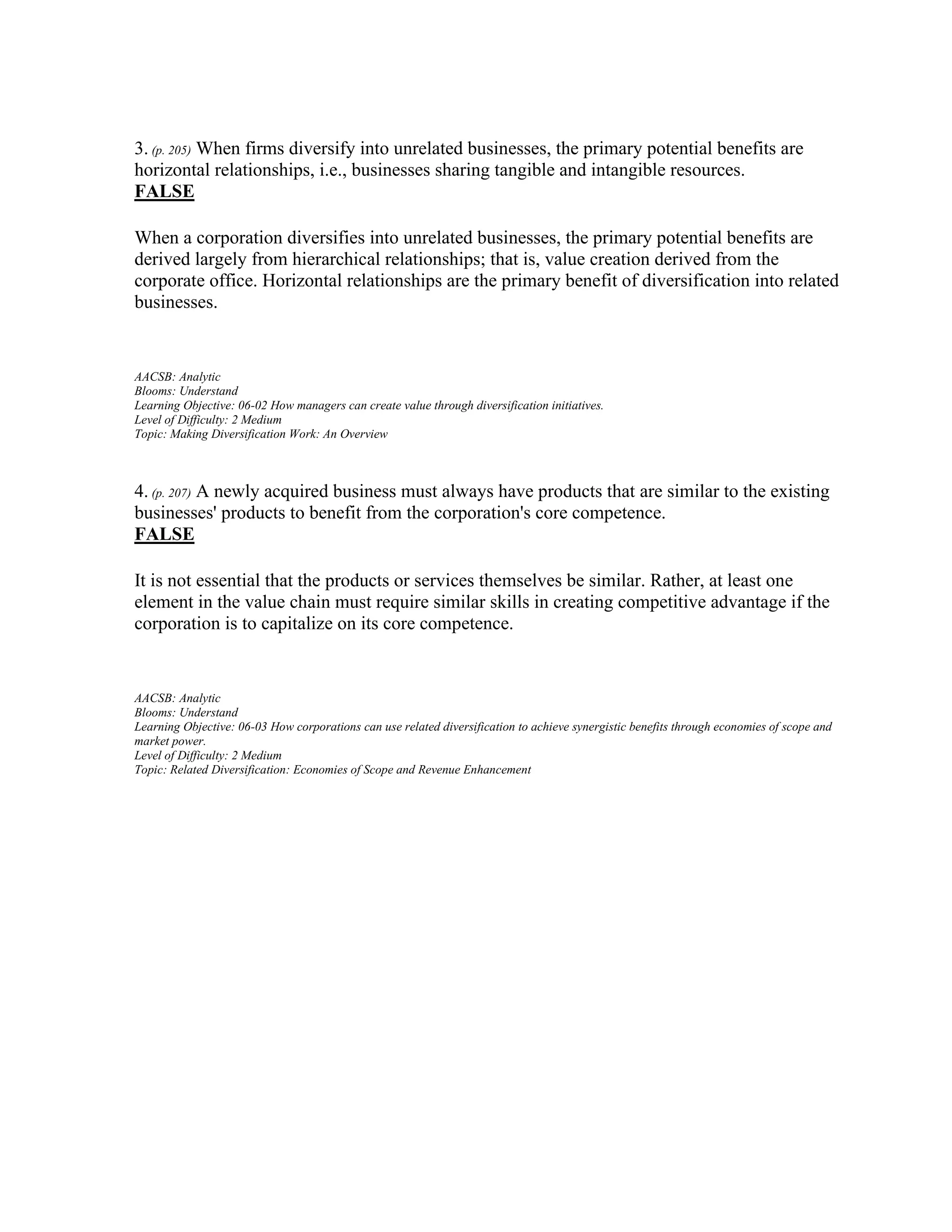 3. (p. 205) When firms diversify into unrelated businesses, the primary potential benefits are
horizontal relationships, i.e., businesses sharing tangible and intangible resources.
FALSE
When a corporation diversifies into unrelated businesses, the primary potential benefits are
derived largely from hierarchical relationships; that is, value creation derived from the
corporate office. Horizontal relationships are the primary benefit of diversification into related
businesses.
AACSB: Analytic
Blooms: Understand
Learning Objective: 06-02 How managers can create value through diversification initiatives.
Level of Difficulty: 2 Medium
Topic: Making Diversification Work: An Overview
4. (p. 207) A newly acquired business must always have products that are similar to the existing
businesses' products to benefit from the corporation's core competence.
FALSE
It is not essential that the products or services themselves be similar. Rather, at least one
element in the value chain must require similar skills in creating competitive advantage if the
corporation is to capitalize on its core competence.
AACSB: Analytic
Blooms: Understand
Learning Objective: 06-03 How corporations can use related diversification to achieve synergistic benefits through economies of scope and
market power.
Level of Difficulty: 2 Medium
Topic: Related Diversification: Economies of Scope and Revenue Enhancement
 