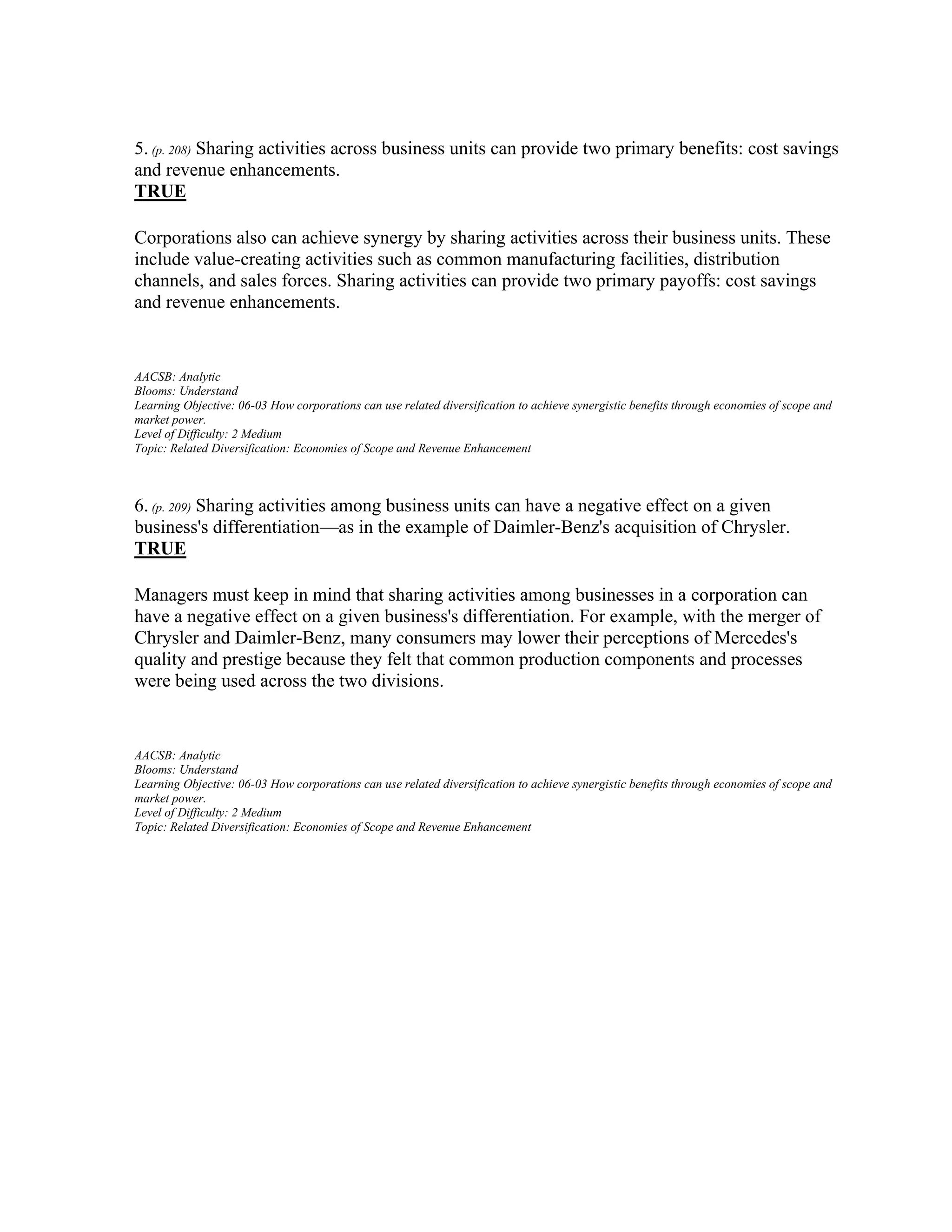 5. (p. 208) Sharing activities across business units can provide two primary benefits: cost savings
and revenue enhancements.
TRUE
Corporations also can achieve synergy by sharing activities across their business units. These
include value-creating activities such as common manufacturing facilities, distribution
channels, and sales forces. Sharing activities can provide two primary payoffs: cost savings
and revenue enhancements.
AACSB: Analytic
Blooms: Understand
Learning Objective: 06-03 How corporations can use related diversification to achieve synergistic benefits through economies of scope and
market power.
Level of Difficulty: 2 Medium
Topic: Related Diversification: Economies of Scope and Revenue Enhancement
6. (p. 209) Sharing activities among business units can have a negative effect on a given
business's differentiation—as in the example of Daimler-Benz's acquisition of Chrysler.
TRUE
Managers must keep in mind that sharing activities among businesses in a corporation can
have a negative effect on a given business's differentiation. For example, with the merger of
Chrysler and Daimler-Benz, many consumers may lower their perceptions of Mercedes's
quality and prestige because they felt that common production components and processes
were being used across the two divisions.
AACSB: Analytic
Blooms: Understand
Learning Objective: 06-03 How corporations can use related diversification to achieve synergistic benefits through economies of scope and
market power.
Level of Difficulty: 2 Medium
Topic: Related Diversification: Economies of Scope and Revenue Enhancement
 