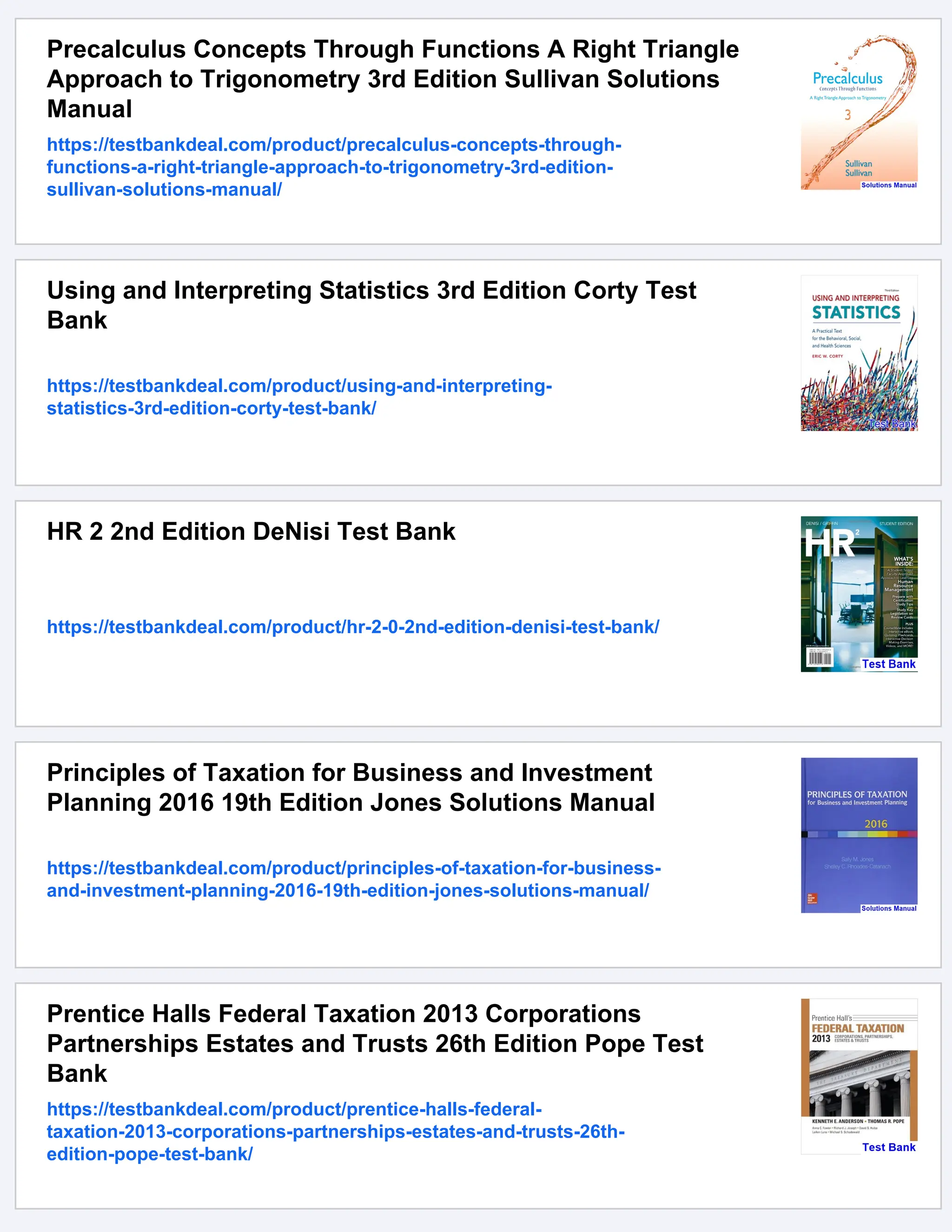 Precalculus Concepts Through Functions A Right Triangle
Approach to Trigonometry 3rd Edition Sullivan Solutions
Manual
https://testbankdeal.com/product/precalculus-concepts-through-
functions-a-right-triangle-approach-to-trigonometry-3rd-edition-
sullivan-solutions-manual/
Using and Interpreting Statistics 3rd Edition Corty Test
Bank
https://testbankdeal.com/product/using-and-interpreting-
statistics-3rd-edition-corty-test-bank/
HR 2 2nd Edition DeNisi Test Bank
https://testbankdeal.com/product/hr-2-0-2nd-edition-denisi-test-bank/
Principles of Taxation for Business and Investment
Planning 2016 19th Edition Jones Solutions Manual
https://testbankdeal.com/product/principles-of-taxation-for-business-
and-investment-planning-2016-19th-edition-jones-solutions-manual/
Prentice Halls Federal Taxation 2013 Corporations
Partnerships Estates and Trusts 26th Edition Pope Test
Bank
https://testbankdeal.com/product/prentice-halls-federal-
taxation-2013-corporations-partnerships-estates-and-trusts-26th-
edition-pope-test-bank/
 