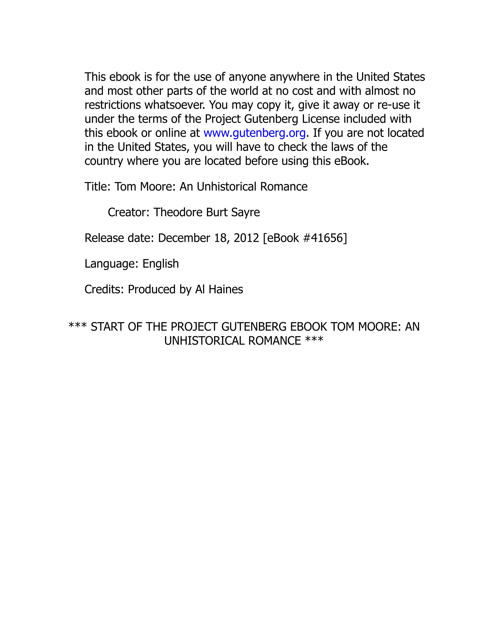 This ebook is for the use of anyone anywhere in the United States
and most other parts of the world at no cost and with almost no
restrictions whatsoever. You may copy it, give it away or re-use it
under the terms of the Project Gutenberg License included with
this ebook or online at www.gutenberg.org. If you are not located
in the United States, you will have to check the laws of the
country where you are located before using this eBook.
Title: Tom Moore: An Unhistorical Romance
Creator: Theodore Burt Sayre
Release date: December 18, 2012 [eBook #41656]
Language: English
Credits: Produced by Al Haines
*** START OF THE PROJECT GUTENBERG EBOOK TOM MOORE: AN
UNHISTORICAL ROMANCE ***
 