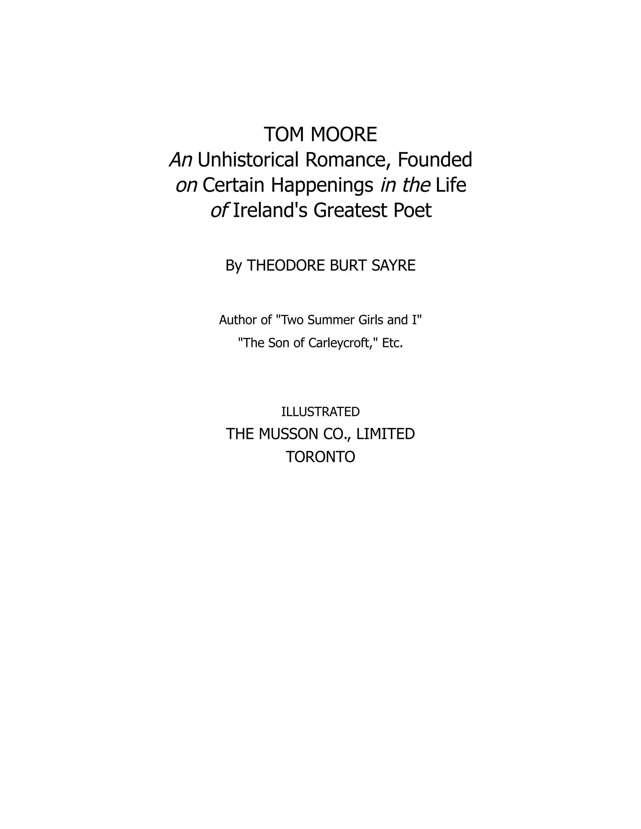 TOM MOORE
An Unhistorical Romance, Founded
on Certain Happenings in the Life
of Ireland's Greatest Poet
By THEODORE BURT SAYRE
Author of "Two Summer Girls and I"
"The Son of Carleycroft," Etc.
ILLUSTRATED
THE MUSSON CO., LIMITED
TORONTO
 