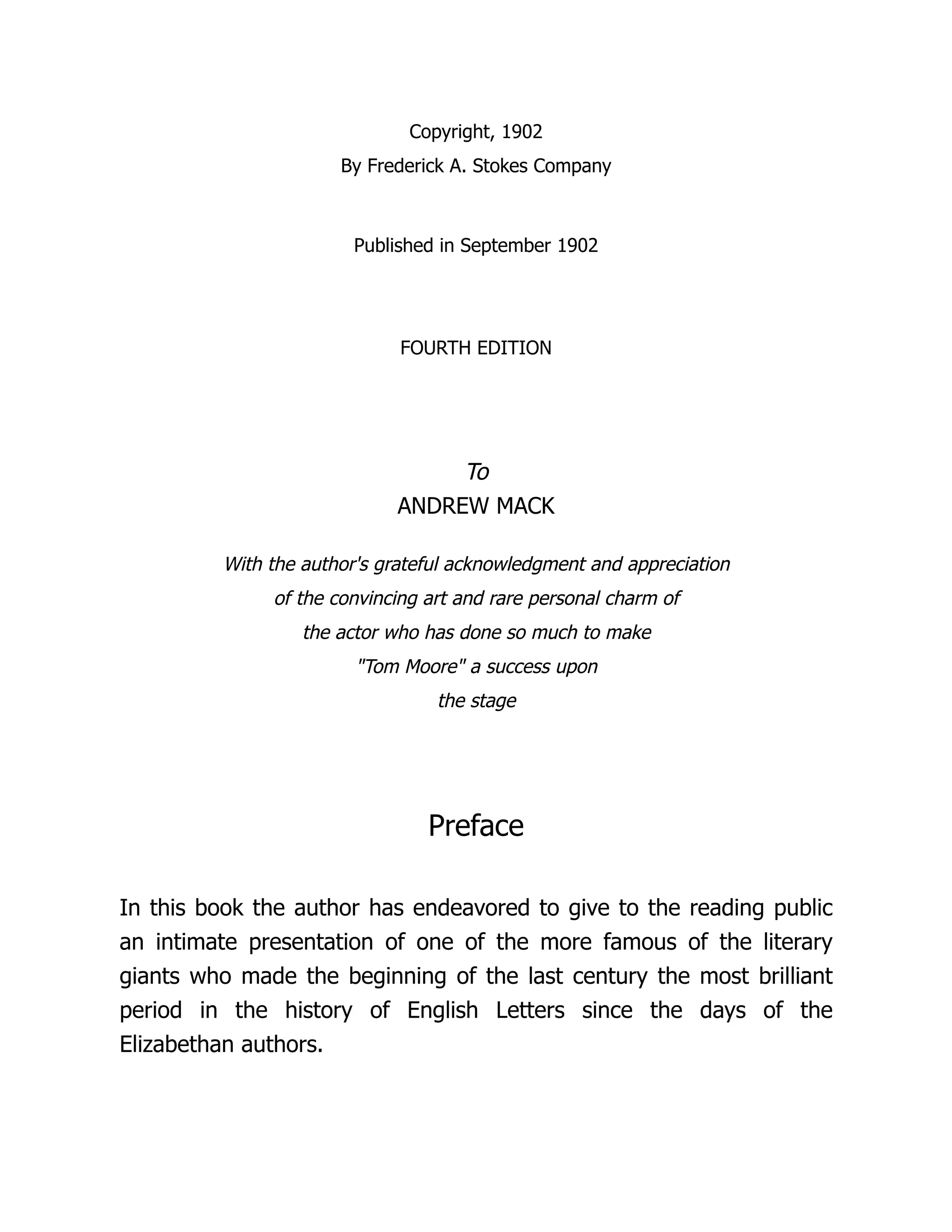Copyright, 1902
By Frederick A. Stokes Company
Published in September 1902
FOURTH EDITION
To
ANDREW MACK
With the author's grateful acknowledgment and appreciation
of the convincing art and rare personal charm of
the actor who has done so much to make
"Tom Moore" a success upon
the stage
Preface
In this book the author has endeavored to give to the reading public
an intimate presentation of one of the more famous of the literary
giants who made the beginning of the last century the most brilliant
period in the history of English Letters since the days of the
Elizabethan authors.
 